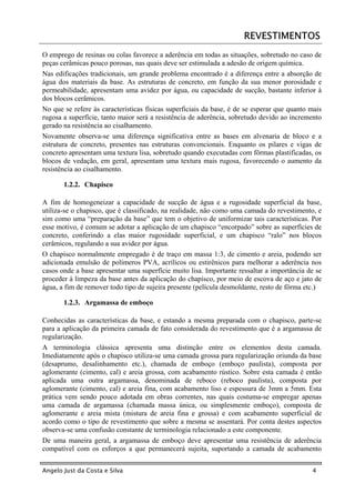 REVESTIMENTOS
O emprego de resinas ou colas favorece a aderência em todas as situações, sobretudo no caso de
peças cerâmicas pouco porosas, nas quais deve ser estimulada a adesão de origem química.
Nas edificações tradicionais, um grande problema encontrado é a diferença entre a absorção de
água dos materiais da base. As estruturas de concreto, em função da sua menor porosidade e
permeabilidade, apresentam uma avidez por água, ou capacidade de sucção, bastante inferior à
dos blocos cerâmicos.
No que se refere às características físicas superficiais da base, é de se esperar que quanto mais
rugosa a superfície, tanto maior será a resistência de aderência, sobretudo devido ao incremento
gerado na resistência ao cisalhamento.
Novamente observa-se uma diferença significativa entre as bases em alvenaria de bloco e a
estrutura de concreto, presentes nas estruturas convencionais. Enquanto os pilares e vigas de
concreto apresentam uma textura lisa, sobretudo quando executadas com fôrmas plastificadas, os
blocos de vedação, em geral, apresentam uma textura mais rugosa, favorecendo o aumento da
resistência ao cisalhamento.

       1.2.2. Chapisco

A fim de homogeneizar a capacidade de sucção de água e a rugosidade superficial da base,
utiliza-se o chapisco, que é classificado, na realidade, não como uma camada do revestimento, e
sim como uma “preparação da base” que tem o objetivo de uniformizar tais características. Por
esse motivo, é comum se adotar a aplicação de um chapisco “encorpado” sobre as superfícies de
concreto, conferindo a elas maior rugosidade superficial, e um chapisco “ralo” nos blocos
cerâmicos, regulando a sua avidez por água.
O chapisco normalmente empregado é de traço em massa 1:3, de cimento e areia, podendo ser
adicionada emulsão de polímeros PVA, acrílicos ou estirênicos para melhorar a aderência nos
casos onde a base apresentar uma superfície muito lisa. Importante ressaltar a importância de se
proceder à limpeza da base antes da aplicação do chapisco, por meio de escova de aço e jato de
água, a fim de remover todo tipo de sujeira presente (película desmoldante, resto de fôrma etc.)

       1.2.3. Argamassa de emboço

Conhecidas as características da base, e estando a mesma preparada com o chapisco, parte-se
para a aplicação da primeira camada de fato considerada do revestimento que é a argamassa de
regularização.
A terminologia clássica apresenta uma distinção entre os elementos desta camada.
Imediatamente após o chapisco utiliza-se uma camada grossa para regularização oriunda da base
(desaprumo, desalinhamento etc.), chamada de emboço (emboço paulista), composta por
aglomerante (cimento, cal) e areia grossa, com acabamento rústico. Sobre esta camada é então
aplicada uma outra argamassa, denominada de reboco (reboco paulista), composta por
aglomerante (cimento, cal) e areia fina, com acabamento liso e espessura de 3mm a 5mm. Esta
prática vem sendo pouco adotada em obras correntes, nas quais costuma-se empregar apenas
uma camada de argamassa (chamada massa única, ou simplesmente emboço), composta de
aglomerante e areia mista (mistura de areia fina e grossa) e com acabamento superficial de
acordo como o tipo de revestimento que sobre a mesma se assentará. Por conta destes aspectos
observa-se uma confusão constante de terminologia relacionado a este componente.
De uma maneira geral, a argamassa de emboço deve apresentar uma resistência de aderência
compatível com os esforços a que permanecerá sujeita, suportando a camada de acabamento


Angelo Just da Costa e Silva                                                                 4
 