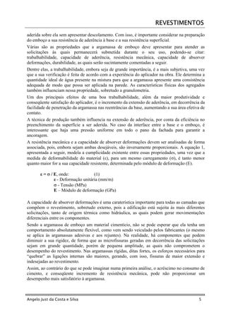 REVESTIMENTOS
aderida sobre ela sem apresentar descolamento. Com isso, é importante considerar na preparação
do emboço a sua resistência de aderência à base e a sua resistência superficial.
Várias são as propriedades que a argamassa de emboço deve apresentar para atender as
solicitações às quais permanecerá submetida durante o seu uso, podendo-se citar:
trabalhabilidade, capacidade de aderência, resistência mecânica, capacidade de absorver
deformações, durabilidade, as quais serão sucintamente comentadas a seguir.
Dentre elas, a trabalhabilidade, embora seja de grande importância, é a mais subjetiva, uma vez
que a sua verificação é feita de acordo com a experiência do aplicador na obra. Ele determina a
quantidade ideal de água presente na mistura para que a argamassa apresente uma consistência
adequada de modo que possa ser aplicada na parede. As características físicas dos agregados
também influenciam nessa propriedade, sobretudo a granulometria.
Um dos principais efeitos de uma boa trabalhabilidade, além da maior produtividade e
conseqüente satisfação do aplicador, é o incremento da extensão de aderência, em decorrência da
facilidade de penetração da argamassa nas reentrâncias da base, aumentando a sua área efetiva de
contato.
A técnica de produção também influencia na extensão de aderência, por conta da eficiência no
preenchimento da superfície a ser aderida. No caso da interface entre a base e o emboço, é
interessante que haja uma pressão uniforme em todo o pano da fachada para garantir a
ancoragem.
A resistência mecânica e a capacidade de absorver deformações devem ser analisadas de forma
associada, pois, embora sejam ambas desejáveis, são inversamente proporcionais. A equação 1,
apresentada a seguir, modela a cumplicidade existente entre essas propriedades, uma vez que a
medida de deformabilidade do material (ε), para um mesmo carregamento (σ), é tanto menor
quanto maior for a sua capacidade resistente, determinada pelo módulo de deformação (E).

       ε = σ / E, onde:             (1)
               ε - Deformação unitária (mm/m)
               σ - Tensão (MPa)
               E – Módulo de deformação (GPa)

A capacidade de absorver deformações é uma caraterística importante para todas as camadas que
compõem o revestimento, sobretudo externo, pois a edificação está sujeita às mais diferentes
solicitações, tanto de origem térmica como hidráulica, as quais podem gerar movimentações
diferenciais entre os componentes.
Sendo a argamassa de emboço um material cimentício, não se pode esperar que ela tenha um
comportamento absolutamente flexível, como vem sendo veiculado pelos fabricantes (o mesmo
se aplica às argamassas adesivas e aos rejuntes). Na realidade, há componentes que podem
diminuir a sua rigidez, de forma que as microfissuras geradas em decorrência das solicitações
sejam em grande quantidade, porém de pequena amplitude, as quais não comprometem o
desempenho do revestimento. Nas argamassas rígidas, ditas fortes, os esforços necessários para
“quebrar” as ligações internas são maiores, gerando, com isso, fissuras de maior extensão e
indesejadas ao revestimento.
Assim, ao contrário do que se pode imaginar numa primeira análise, o acréscimo no consumo de
cimento, e conseqüente incremento de resistência mecânica, pode não proporcionar um
desempenho mais satisfatório à argamassa.



Angelo Just da Costa e Silva                                                                5
 