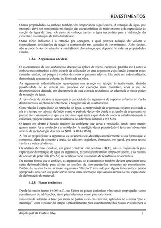REVESTIMENTOS
Outras propriedades do emboço também têm importância significativa. A retenção de água, por
exemplo, deve ser monitorada em função das características do meio externo e da capacidade de
sucção de água da base, sob pena do emboço perder a água necessária para a hidratação do
cimento e manutenção da trabalhabilidade.
Outro efeito influente é a retração por secagem, a qual provoca redução do volume e
conseqüentes solicitações de tração e compressão nas camadas do revestimento. Além desses,
não se pode deixar de salientar a durabilidade do emboço, que depende de todas as propriedades
citadas.

       1.2.4. Argamassas adesivas

O assentamento de um acabamento decorativo (placa de rocha, cerâmica, pastilha etc.) sobre o
emboço ou contrapisco é feito através da utilização de uma argamassa cuja função é manter essas
camadas unidas, daí porque é conhecida como argamassa adesiva. Ela pode ser industrializada,
denominada argamassa colante, ou fabricada na obra.
As argamassas industrializadas representam um avanço em relação às tradicionais, abrindo
possibilidade de se utilizar um processo de execução mais produtivo, com o uso de
desempenadeira dentada, em decorrência da sua elevada resistência de aderência e maior poder
de retenção de água.
A resistência de aderência representa a capacidade da argamassa de suportar esforços de tração
direta normais ao plano de referência, e tangenciais de cisalhamento.
Com relação à capacidade de retenção de água, a propriedade da argamassa colante associada a
ela é o tempo em aberto, definido como o período decorrido desde a extensão da argamassa na
parede até o momento em que ela não mais apresenta capacidade de ancorar satisfatoriamente a
cerâmica, proporcionando uma resistência de aderência inferior a 0,5 MPa.
O tempo em aberto é função também do ambiente que cerca a produção, sendo tanto menor
quanto maior for a insolação e a ventilação. A medição dessa propriedade é feita em laboratório
através da metodologia descrita na NBR 14.083 (1998).
A fim de proporcionar à argamassa as características descritas anteriormente, a sua formulação é
composta, além de cimento e areia, de aditivos orgânicos, formados, em geral, por uma resina
vinílica e outra celulósica.
Os aditivos de base celulose, em geral o hidroxi etil celulose (HEC), são os responsáveis pela
capacidade de retenção de água da argamassa, e conseqüente maior tempo em aberto, e às resinas
de acetato de polivinila (PVAc) ou acrílicas cabe o aumento da resistência de aderência.
Da mesma forma que o emboço, as argamassas de assentamento também devem apresentar uma
certa deformabilidade para aliviar as tensões de movimentações presentes no revestimento.
Porém, da mesma forma, o termo argamassa “flexível” utilizado por alguns fabricantes é pouco
apropriado, uma vez que pode servir como uma orientação equivocada acerca da real capacidade
de deformação do material.

       1.2.5. Placas cerâmicas

Desde há muito tempo (4.000 a.C., no Egito) as placas cerâmicas vêm sendo empregadas como
revestimento de edificações, tanto para interiores como para exteriores.
Inicialmente aderidas à base por meio de pastas ricas em cimento, aplicadas no sistema “pão e
manteiga”, com o passar do tempo o procedimento para assentamento das placas evoluiu para o


Angelo Just da Costa e Silva                                                                6
 