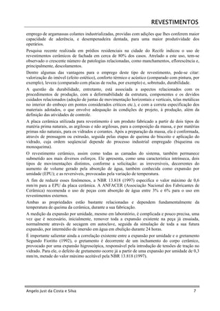 REVESTIMENTOS
emprego de argamassas colantes industrializadas, providas com adições que lhes conferem maior
capacidade de aderência, e desempenadeira dentada, para uma maior produtividade dos
operários.
Pesquisa recente realizada em prédios residenciais na cidade do Recife indicou o uso de
revestimentos cerâmicos de fachada em cerca de 80% dos casos. Atrelado a este uso, tem-se
observado o crescente número de patologias relacionadas, como manchamentos, eflorescência e,
principalmente, descolamentos.
Dentre algumas das vantagens para o emprego deste tipo de revestimento, pode-se citar:
valorização do imóvel (efeito estético), conforto térmico e acústico (comparado com pintura, por
exemplo), leveza (comparado com placas de rocha, por exemplo) e, sobretudo, durabilidade.
A questão da durabilidade, entretanto, está associada a aspectos relacionados com os
procedimentos de produção, com a deformabilidade da estrutura, componentes e os devidos
cuidados relacionados (adoção de juntas de movimentação horizontais e verticais, telas metálicas
no interior do emboço em pontos considerados críticos etc.), e com a correta especificação dos
materiais adotados, o que envolve adequação às condições de projeto, à produção, além da
definição das atividades de controle.
A placa cerâmica utilizada para revestimento é um produto fabricado a partir de dois tipos de
matéria prima naturais, as argilosas e não argilosas, para a composição da massa, e por matérias
primas não naturais, para os vidrados e corantes. Após a preparação da massa, ela é conformada,
através de prensagem ou extrusão, seguida pelas etapas de queima do biscoito e aplicação do
vidrado, cuja ordem seqüencial depende do processo industrial empregado (biqueima ou
monoqueima).
O revestimento cerâmico, assim como todas as camadas do sistema, também permanece
submetido aos mais diversos esforços. Ele apresenta, como uma característica intrínseca, dois
tipos de movimentações distintos, conforme a solicitação: as irreversíveis, decorrentes do
aumento de volume gerado pela absorção de água, também conhecida como expansão por
umidade (EPU); e as reversíveis, provocadas pela variação de temperatura.
A fim de reduzir esses fenômenos, a NBR 13.818 (1997) especifica o valor máximo de 0,6
mm/m para a EPU da placa cerâmica. A ANFACER (Associação Nacional dos Fabricantes de
Cerâmica) recomenda o uso de peças com absorção de água entre 3% e 6% para o uso em
revestimentos externos.
Ambas as propriedades estão bastante relacionadas e dependem fundamentalmente da
temperatura de queima da cerâmica, durante a sua fabricação.
A medição da expansão por umidade, mesmo em laboratório, é complicada e pouco precisa, uma
vez que é necessário, inicialmente, remover toda a expansão existente na peça já ensaiada,
normalmente através de secagem em autoclave, seguida da simulação de toda a sua futura
expansão, por intermédio de imersão em água em ebulição durante 24 horas.
É importante salientar ainda a correlação existente entre a expansão por umidade e o gretamento
Segundo Fioritto (1992), o gretamento é decorrente de um inchamento do corpo cerâmico,
provocado por uma expansão higroscópica, responsável pela introdução de tensões de tração no
vidrado. Para ele, o defeito de gretamento ocorre já a partir de uma expansão por umidade de 0,3
mm/m, metade do valor máximo aceitável pela NBR 13.818 (1997).




Angelo Just da Costa e Silva                                                                7
 