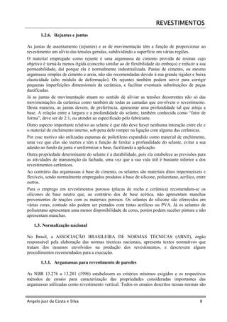 REVESTIMENTOS
       1.2.6. Rejuntes e juntas

As juntas de assentamento (rejuntes) e as de movimentação têm a função de proporcionar ao
revestimento um alívio das tensões geradas, subdividindo a superfície em várias regiões.
O material empregado como rejunte é uma argamassa de cimento provida de resinas cujo
objetivo é torná-la menos rígida (conceito similar ao de flexibilidade do emboço) e reduzir a sua
permeabilidade, daí porque ela é normalmente industrializada. Pastas de cimento, ou mesmo
argamassa simples de cimento e areia, não são recomendadas devido à sua grande rigidez e baixa
elasticidade (alto módulo de deformação). Os rejuntes também podem servir para corrigir
pequenas imperfeições dimensionais da cerâmica, e facilitar eventuais substituições de peças
danificadas.
Já as juntas de movimentação atuam no sentido de aliviar as tensões decorrentes não só das
movimentações da cerâmica como também de todas as camadas que envolvem o revestimento.
Desta maneira, as juntas devem, de preferência, apresentar uma profundidade tal que atinja a
base. A relação entre a largura e a profundidade do selante, também conhecida como “fator de
forma”, deve ser de 2:1, ou atender ao especificado pelo fabricante.
Outro aspecto importante relativo ao selante é que não deve haver nenhuma interação entre ele e
o material de enchimento interno, sob pena dele romper na ligação com alguma das cerâmicas.
Por esse motivo são utilizadas espumas de polietileno expandido como material de enchimento,
uma vez que elas são inertes e têm a função de limitar a profundidade do selante, evitar a sua
adesão ao fundo da junta e uniformizar a base, facilitando a aplicação.
Outra propriedade determinante do selante é a durabilidade, pois ela estabelece as previsões para
as atividades de manutenção da fachada, uma vez que a sua vida útil é bastante inferior a dos
revestimentos cerâmicos.
Ao contrário das argamassas à base de cimento, os selantes são materiais ditos impermeáveis e
flexíveis, sendo normalmente empregados produtos à base de silicone, poliuretano, acrílico, entre
outros.
Para o emprego em revestimentos porosos (placas de rocha e cerâmica) recomendam-se os
silicones de base neutra que, ao contrário dos de base acética, não apresentam manchas
provenientes de reações com os materiais porosos. Os selantes de silicone são oferecidos em
várias cores, contudo não podem ser pintados com tintas acrílicas ou PVA. Já os selantes de
poliuretano apresentam uma menor disponibilidade de cores, porém podem receber pintura e não
apresentam manchas.

   1.3. Normalização nacional

No Brasil, a ASSOCIAÇÃO BRASILEIRA DE NORMAS TÉCNICAS (ABNT), órgão
responsável pela elaboração das normas técnicas nacionais, apresenta textos normativos que
tratam dos insumos envolvidos na produção dos revestimentos, e descrevem alguns
procedimentos recomendados para a execução.

       1.3.1. Argamassas para revestimento de paredes

As NBR 13.276 a 13.281 (1996) estabelecem os critérios mínimos exigidos e os respectivos
métodos de ensaio para caracterização das propriedades consideradas importantes das
argamassas utilizadas como revestimento vertical. Todos os ensaios descritos nessas normas são


Angelo Just da Costa e Silva                                                                 8
 