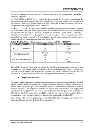 REVESTIMENTOS
de âmbito laboratorial, uma vez que envolvem uma série de equipamentos, acessórios e
condições especiais.
As NBR 13.276 a 13.280 (1996) tratam da determinação das seguintes propriedades das
argamassas industrializadas utilizadas para revestimento de paredes: teor de água para obtenção
do índice de consistência padrão, retenção de água, massa por unidade de volume, resistência à
compressão e massa aparente no estado endurecido.
A NBR 13.281 (1996) fixa as condições exigíveis para as argamassas industrializadas, as quais
são classificadas como um “produto proveniente da dosagem controlada, em instalação própria,
de aglomerante de origem mineral, agregado(s) miúdo(s), eventualmente, aditivo(s) e
adição(ões) em estado seco e homogêneo, ao qual o usuário somente necessita adicionar a
quantidade de água requerida”. A classificação descrita nessa norma, de acordo com as
exigências físicas e mecânicas, encontra-se na tabela 2.1.
Tabela 2.1. Classificação das argamassas apresentada na NBR 13.281 (1996)
   CARACTERÍSTICA                   IDENTIFICAÇÃO                      LIMITES
                                              I                            <4
   Rcompressão 28 dias (MPa)                 II                           4a8
                                             III                           >8
                                          Normal                        80 a 90
    Retenção de água (%)
                                            Alta
                                             A                             <8
 Teor de ar incorporado (%)                   B                          8 a 18
                                              C                           > 18


Esta tabela, apesar de importante no sentido de classificar as argamassas conforme as suas
propriedades, é dependente ainda de uma outra determinação das características exigíveis para
caso uso, a fim de proporcionar ao projetista meios de especificar o material de acordo com a sua
necessidade. Este tipo de definição não está contemplado na normalização brasileira.

       1.3.2. Argamassas adesivas

As normas sobre argamassas colantes para assentamento de revestimentos cerâmicos, as NBR
14.081 a 14.086 (1998), são publicações ainda relativamente recentes da ABNT. Assim como as
normas sobre argamassas para revestimento de paredes, elas também determinam os critérios
mínimos exigidos e os respectivos métodos de ensaio para caracterização das propriedades
consideradas mais importantes. Os ensaios também foram concebidos para serem realizados em
laboratório, incluindo, nesse caso, condições especiais de temperatura, umidade relativa e
velocidade do vento. Os seus respectivos critérios estão apresentados na tabela 2.2.
Essas normas vêm sofrendo críticas devido às dificuldades para a execução dos ensaios, seus
custos elevados e o alto grau de dispersão dos resultados.




Angelo Just da Costa e Silva                                                                 9
 
