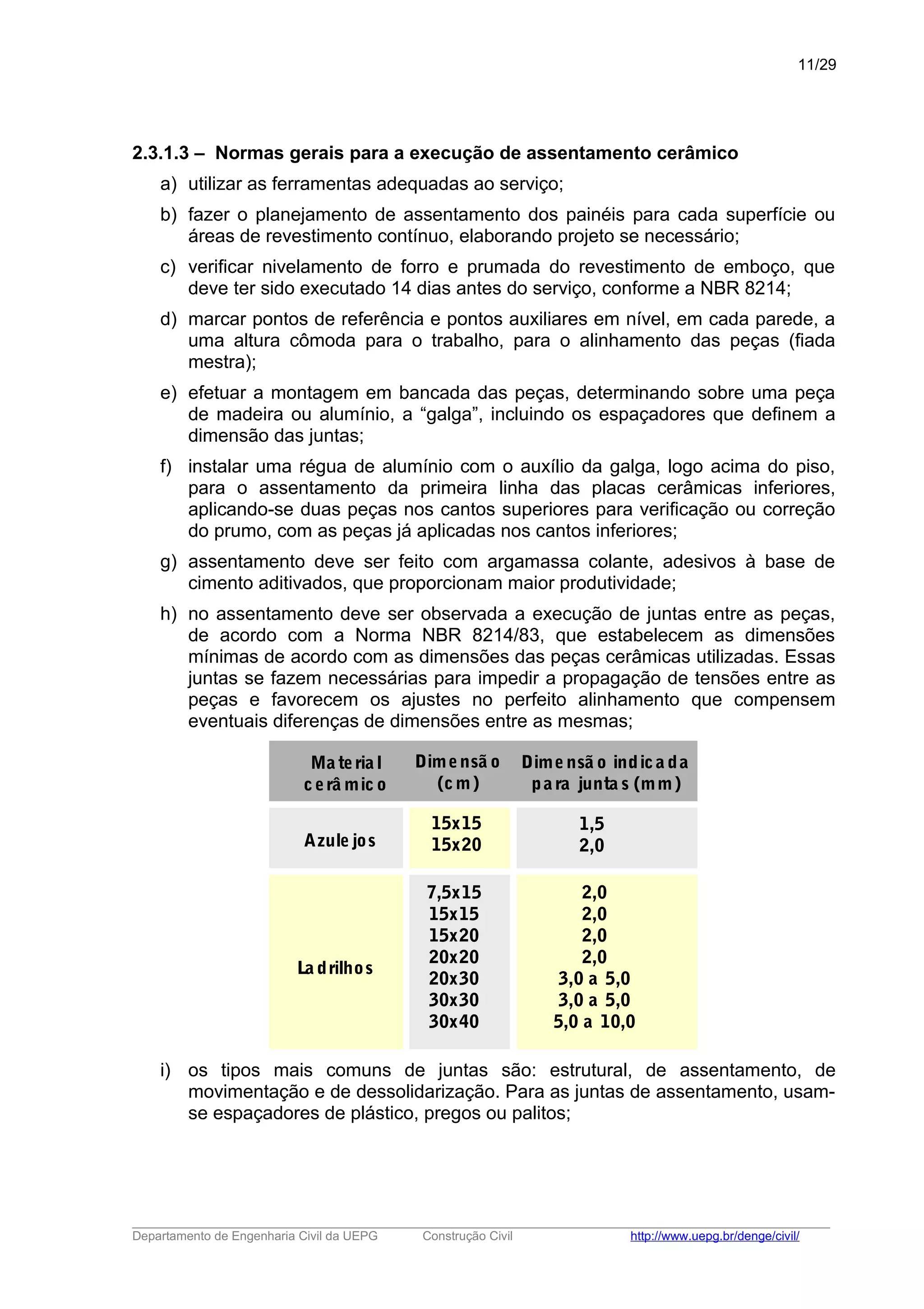 2.3.1.3 – Normas gerais para a execução de assentamento cerâmico
a) utilizar as ferramentas adequadas ao serviço;
b) fazer o planejamento de assentamento dos painéis para cada superfície ou
áreas de revestimento contínuo, elaborando projeto se necessário;
c) verificar nivelamento de forro e prumada do revestimento de emboço, que
deve ter sido executado 14 dias antes do serviço, conforme a NBR 8214;
d) marcar pontos de referência e pontos auxiliares em nível, em cada parede, a
uma altura cômoda para o trabalho, para o alinhamento das peças (fiada
mestra);
e) efetuar a montagem em bancada das peças, determinando sobre uma peça
de madeira ou alumínio, a “galga”, incluindo os espaçadores que definem a
dimensão das juntas;
f) instalar uma régua de alumínio com o auxílio da galga, logo acima do piso,
para o assentamento da primeira linha das placas cerâmicas inferiores,
aplicando-se duas peças nos cantos superiores para verificação ou correção
do prumo, com as peças já aplicadas nos cantos inferiores;
g) assentamento deve ser feito com argamassa colante, adesivos à base de
cimento aditivados, que proporcionam maior produtividade;
h) no assentamento deve ser observada a execução de juntas entre as peças,
de acordo com a Norma NBR 8214/83, que estabelecem as dimensões
mínimas de acordo com as dimensões das peças cerâmicas utilizadas. Essas
juntas se fazem necessárias para impedir a propagação de tensões entre as
peças e favorecem os ajustes no perfeito alinhamento que compensem
eventuais diferenças de dimensões entre as mesmas;
Dime nsã o indica da
pa ra junta s (mm)
Azule jos
15x15
15x20
Ma teria l
cerâ mic o
Dimensã o
(cm)
1,5
2,0
La drilhos
7,5x15
15x15
15x20
20x20
20x30
30x30
30x40
2,0
2,0
2,0
2,0
3,0 a 5,0
3,0 a 5,0
5,0 a 10,0
i) os tipos mais comuns de juntas são: estrutural, de assentamento, de
movimentação e de dessolidarização. Para as juntas de assentamento, usam-
se espaçadores de plástico, pregos ou palitos;
_____________________________________________________________________________________________________
Departamento de Engenharia Civil da UEPG Construção Civil http://www.uepg.br/denge/civil/
11/29
 