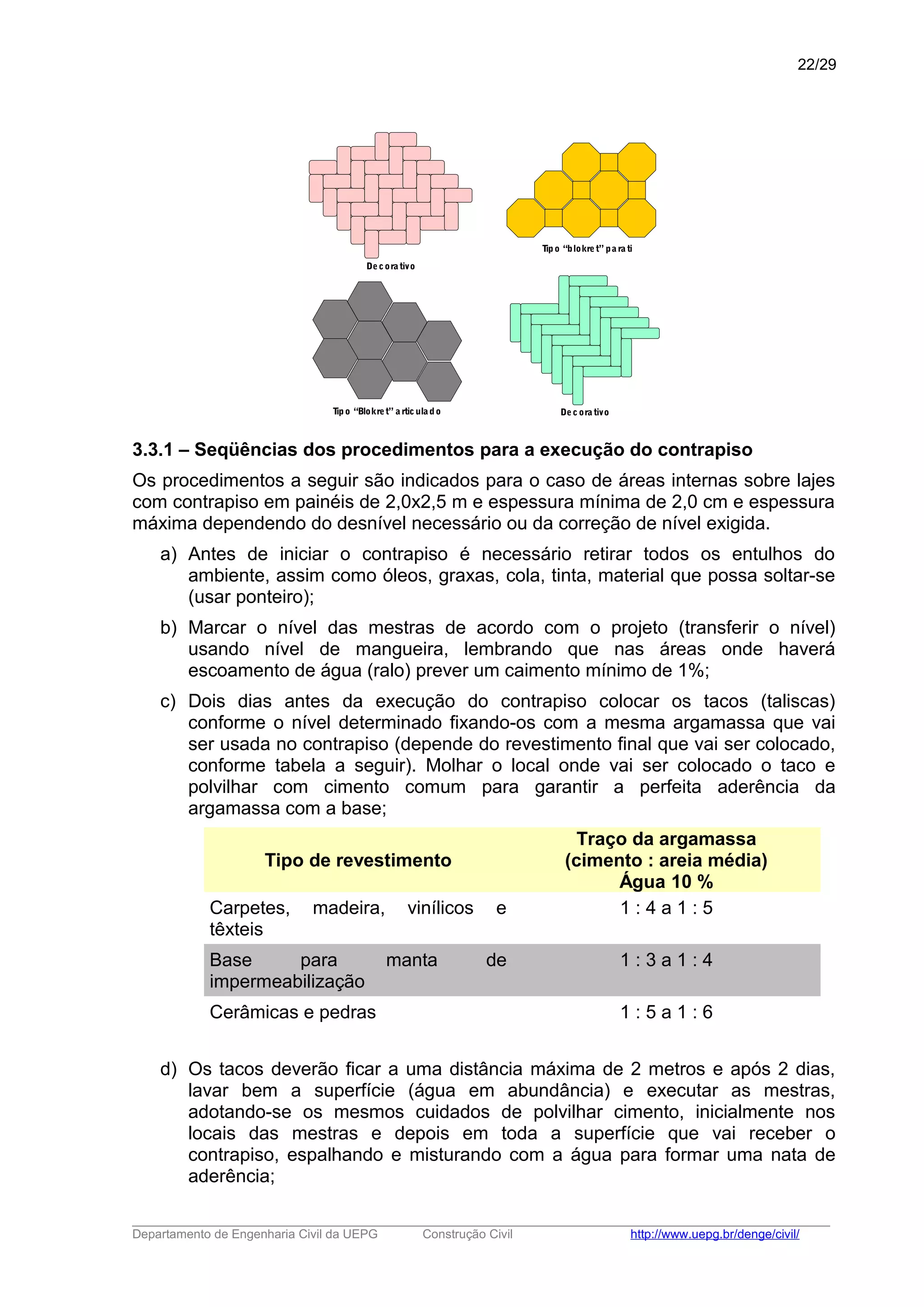 Tipo “Blokret” a rticulado
Tipo “blokret” pa ra ti
Decorativo
Decora tivo
3.3.1 – Seqüências dos procedimentos para a execução do contrapiso
Os procedimentos a seguir são indicados para o caso de áreas internas sobre lajes
com contrapiso em painéis de 2,0x2,5 m e espessura mínima de 2,0 cm e espessura
máxima dependendo do desnível necessário ou da correção de nível exigida.
a) Antes de iniciar o contrapiso é necessário retirar todos os entulhos do
ambiente, assim como óleos, graxas, cola, tinta, material que possa soltar-se
(usar ponteiro);
b) Marcar o nível das mestras de acordo com o projeto (transferir o nível)
usando nível de mangueira, lembrando que nas áreas onde haverá
escoamento de água (ralo) prever um caimento mínimo de 1%;
c) Dois dias antes da execução do contrapiso colocar os tacos (taliscas)
conforme o nível determinado fixando-os com a mesma argamassa que vai
ser usada no contrapiso (depende do revestimento final que vai ser colocado,
conforme tabela a seguir). Molhar o local onde vai ser colocado o taco e
polvilhar com cimento comum para garantir a perfeita aderência da
argamassa com a base;
Tipo de revestimento
Traço da argamassa
(cimento : areia média)
Água 10 %
Carpetes, madeira, vinílicos e
têxteis
1 : 4 a 1 : 5
Base para manta de
impermeabilização
1 : 3 a 1 : 4
Cerâmicas e pedras 1 : 5 a 1 : 6
d) Os tacos deverão ficar a uma distância máxima de 2 metros e após 2 dias,
lavar bem a superfície (água em abundância) e executar as mestras,
adotando-se os mesmos cuidados de polvilhar cimento, inicialmente nos
locais das mestras e depois em toda a superfície que vai receber o
contrapiso, espalhando e misturando com a água para formar uma nata de
aderência;
_____________________________________________________________________________________________________
Departamento de Engenharia Civil da UEPG Construção Civil http://www.uepg.br/denge/civil/
22/29
 