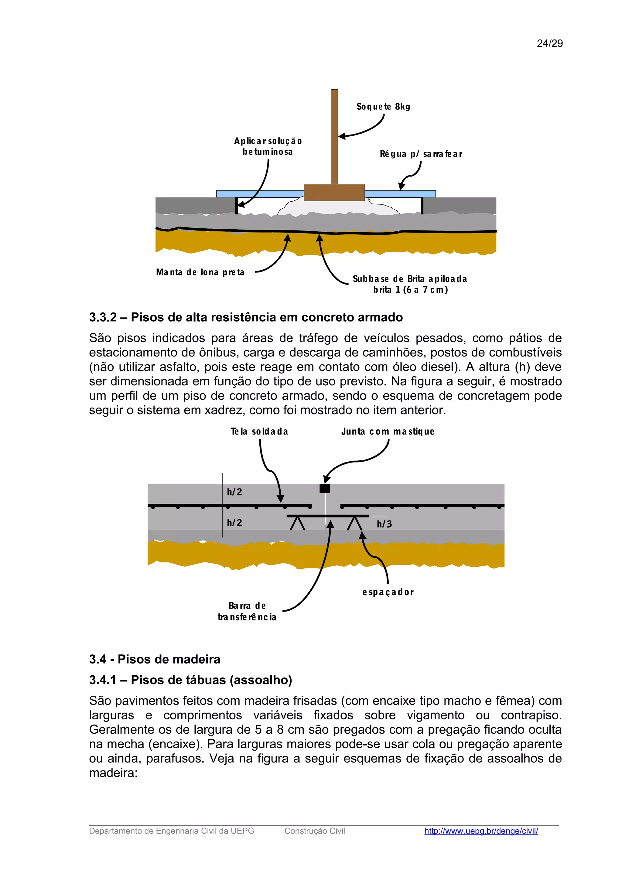 Aplic a r soluçã o
betuminosa Régua p/ sa rra fea r
Subba se de Brita a piloa da
brita 1 (6 a 7 cm)
Ma nta de lona preta
Soquete 8kg
3.3.2 – Pisos de alta resistência em concreto armado
São pisos indicados para áreas de tráfego de veículos pesados, como pátios de
estacionamento de ônibus, carga e descarga de caminhões, postos de combustíveis
(não utilizar asfalto, pois este reage em contato com óleo diesel). A altura (h) deve
ser dimensionada em função do tipo de uso previsto. Na figura a seguir, é mostrado
um perfil de um piso de concreto armado, sendo o esquema de concretagem pode
seguir o sistema em xadrez, como foi mostrado no item anterior.
h/ 2
h/ 2 h/ 3
Tela solda da Junta com ma stique
espa çador
Barra de
tra nsferência
3.4 - Pisos de madeira
3.4.1 – Pisos de tábuas (assoalho)
São pavimentos feitos com madeira frisadas (com encaixe tipo macho e fêmea) com
larguras e comprimentos variáveis fixados sobre vigamento ou contrapiso.
Geralmente os de largura de 5 a 8 cm são pregados com a pregação ficando oculta
na mecha (encaixe). Para larguras maiores pode-se usar cola ou pregação aparente
ou ainda, parafusos. Veja na figura a seguir esquemas de fixação de assoalhos de
madeira:
_____________________________________________________________________________________________________
Departamento de Engenharia Civil da UEPG Construção Civil http://www.uepg.br/denge/civil/
24/29
 