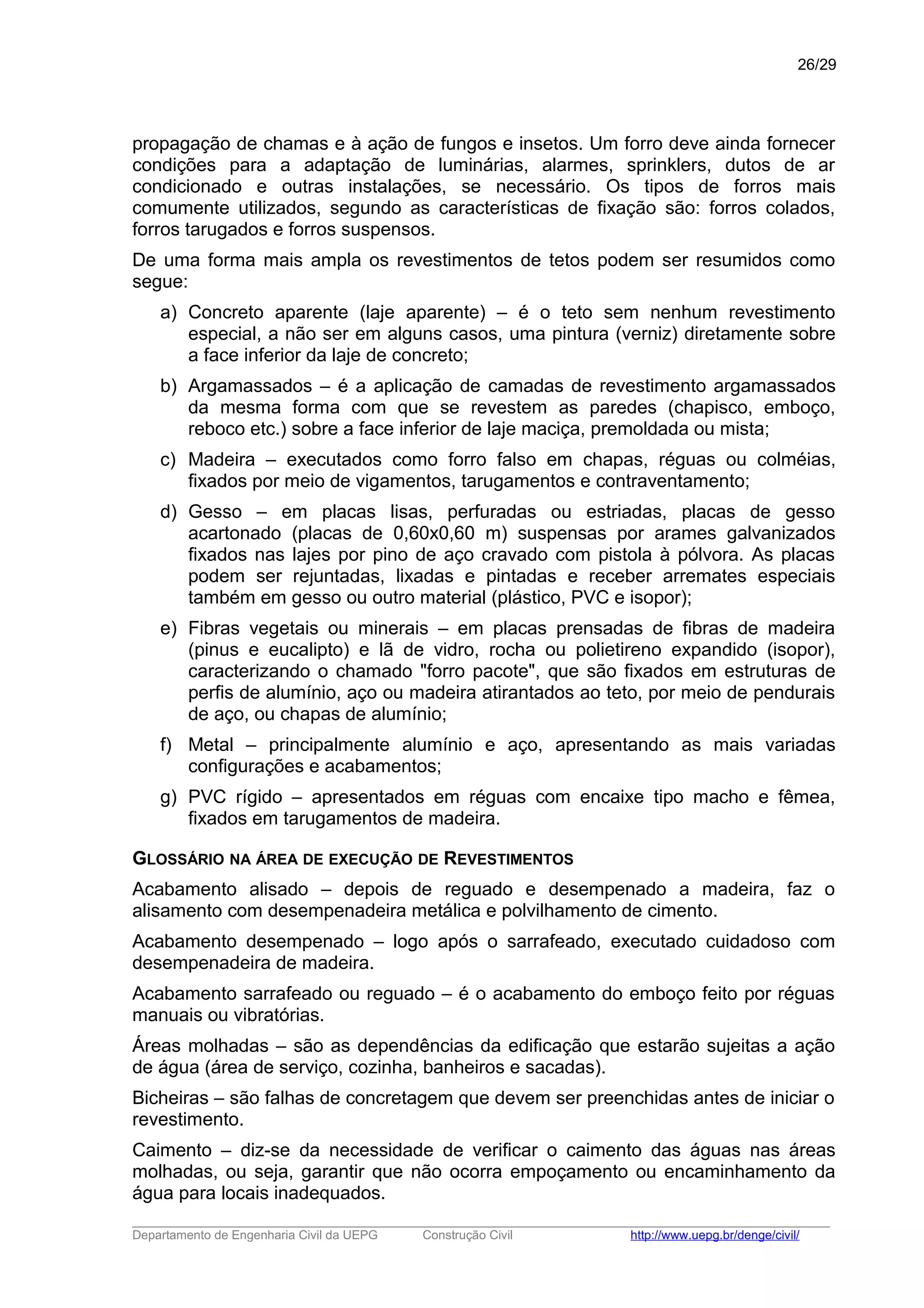 propagação de chamas e à ação de fungos e insetos. Um forro deve ainda fornecer
condições para a adaptação de luminárias, alarmes, sprinklers, dutos de ar
condicionado e outras instalações, se necessário. Os tipos de forros mais
comumente utilizados, segundo as características de fixação são: forros colados,
forros tarugados e forros suspensos.
De uma forma mais ampla os revestimentos de tetos podem ser resumidos como
segue:
a) Concreto aparente (laje aparente) – é o teto sem nenhum revestimento
especial, a não ser em alguns casos, uma pintura (verniz) diretamente sobre
a face inferior da laje de concreto;
b) Argamassados – é a aplicação de camadas de revestimento argamassados
da mesma forma com que se revestem as paredes (chapisco, emboço,
reboco etc.) sobre a face inferior de laje maciça, premoldada ou mista;
c) Madeira – executados como forro falso em chapas, réguas ou colméias,
fixados por meio de vigamentos, tarugamentos e contraventamento;
d) Gesso – em placas lisas, perfuradas ou estriadas, placas de gesso
acartonado (placas de 0,60x0,60 m) suspensas por arames galvanizados
fixados nas lajes por pino de aço cravado com pistola à pólvora. As placas
podem ser rejuntadas, lixadas e pintadas e receber arremates especiais
também em gesso ou outro material (plástico, PVC e isopor);
e) Fibras vegetais ou minerais – em placas prensadas de fibras de madeira
(pinus e eucalipto) e lã de vidro, rocha ou polietireno expandido (isopor),
caracterizando o chamado "forro pacote", que são fixados em estruturas de
perfis de alumínio, aço ou madeira atirantados ao teto, por meio de pendurais
de aço, ou chapas de alumínio;
f) Metal – principalmente alumínio e aço, apresentando as mais variadas
configurações e acabamentos;
g) PVC rígido – apresentados em réguas com encaixe tipo macho e fêmea,
fixados em tarugamentos de madeira.
GLOSSÁRIO NA ÁREA DE EXECUÇÃO DE REVESTIMENTOS
Acabamento alisado – depois de reguado e desempenado a madeira, faz o
alisamento com desempenadeira metálica e polvilhamento de cimento.
Acabamento desempenado – logo após o sarrafeado, executado cuidadoso com
desempenadeira de madeira.
Acabamento sarrafeado ou reguado – é o acabamento do emboço feito por réguas
manuais ou vibratórias.
Áreas molhadas – são as dependências da edificação que estarão sujeitas a ação
de água (área de serviço, cozinha, banheiros e sacadas).
Bicheiras – são falhas de concretagem que devem ser preenchidas antes de iniciar o
revestimento.
Caimento – diz-se da necessidade de verificar o caimento das águas nas áreas
molhadas, ou seja, garantir que não ocorra empoçamento ou encaminhamento da
água para locais inadequados.
_____________________________________________________________________________________________________
Departamento de Engenharia Civil da UEPG Construção Civil http://www.uepg.br/denge/civil/
26/29
 