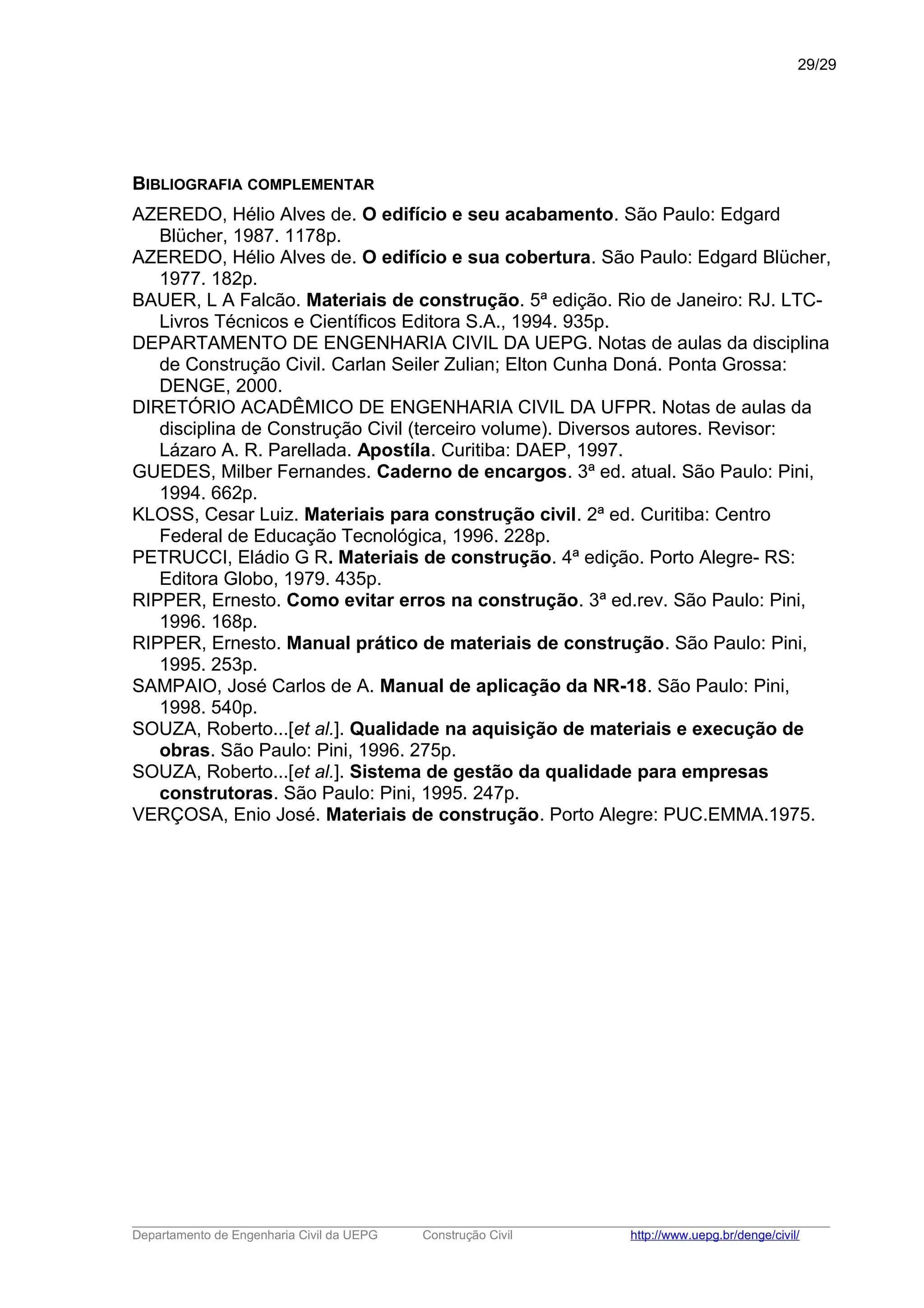 BIBLIOGRAFIA COMPLEMENTAR
AZEREDO, Hélio Alves de. O edifício e seu acabamento. São Paulo: Edgard
Blücher, 1987. 1178p.
AZEREDO, Hélio Alves de. O edifício e sua cobertura. São Paulo: Edgard Blücher,
1977. 182p.
BAUER, L A Falcão. Materiais de construção. 5ª edição. Rio de Janeiro: RJ. LTC-
Livros Técnicos e Científicos Editora S.A., 1994. 935p.
DEPARTAMENTO DE ENGENHARIA CIVIL DA UEPG. Notas de aulas da disciplina
de Construção Civil. Carlan Seiler Zulian; Elton Cunha Doná. Ponta Grossa:
DENGE, 2000.
DIRETÓRIO ACADÊMICO DE ENGENHARIA CIVIL DA UFPR. Notas de aulas da
disciplina de Construção Civil (terceiro volume). Diversos autores. Revisor:
Lázaro A. R. Parellada. Apostíla. Curitiba: DAEP, 1997.
GUEDES, Milber Fernandes. Caderno de encargos. 3ª ed. atual. São Paulo: Pini,
1994. 662p.
KLOSS, Cesar Luiz. Materiais para construção civil. 2ª ed. Curitiba: Centro
Federal de Educação Tecnológica, 1996. 228p.
PETRUCCI, Eládio G R. Materiais de construção. 4ª edição. Porto Alegre- RS:
Editora Globo, 1979. 435p.
RIPPER, Ernesto. Como evitar erros na construção. 3ª ed.rev. São Paulo: Pini,
1996. 168p.
RIPPER, Ernesto. Manual prático de materiais de construção. São Paulo: Pini,
1995. 253p.
SAMPAIO, José Carlos de A. Manual de aplicação da NR-18. São Paulo: Pini,
1998. 540p.
SOUZA, Roberto...[et al.]. Qualidade na aquisição de materiais e execução de
obras. São Paulo: Pini, 1996. 275p.
SOUZA, Roberto...[et al.]. Sistema de gestão da qualidade para empresas
construtoras. São Paulo: Pini, 1995. 247p.
VERÇOSA, Enio José. Materiais de construção. Porto Alegre: PUC.EMMA.1975.
_____________________________________________________________________________________________________
Departamento de Engenharia Civil da UEPG Construção Civil http://www.uepg.br/denge/civil/
29/29
 