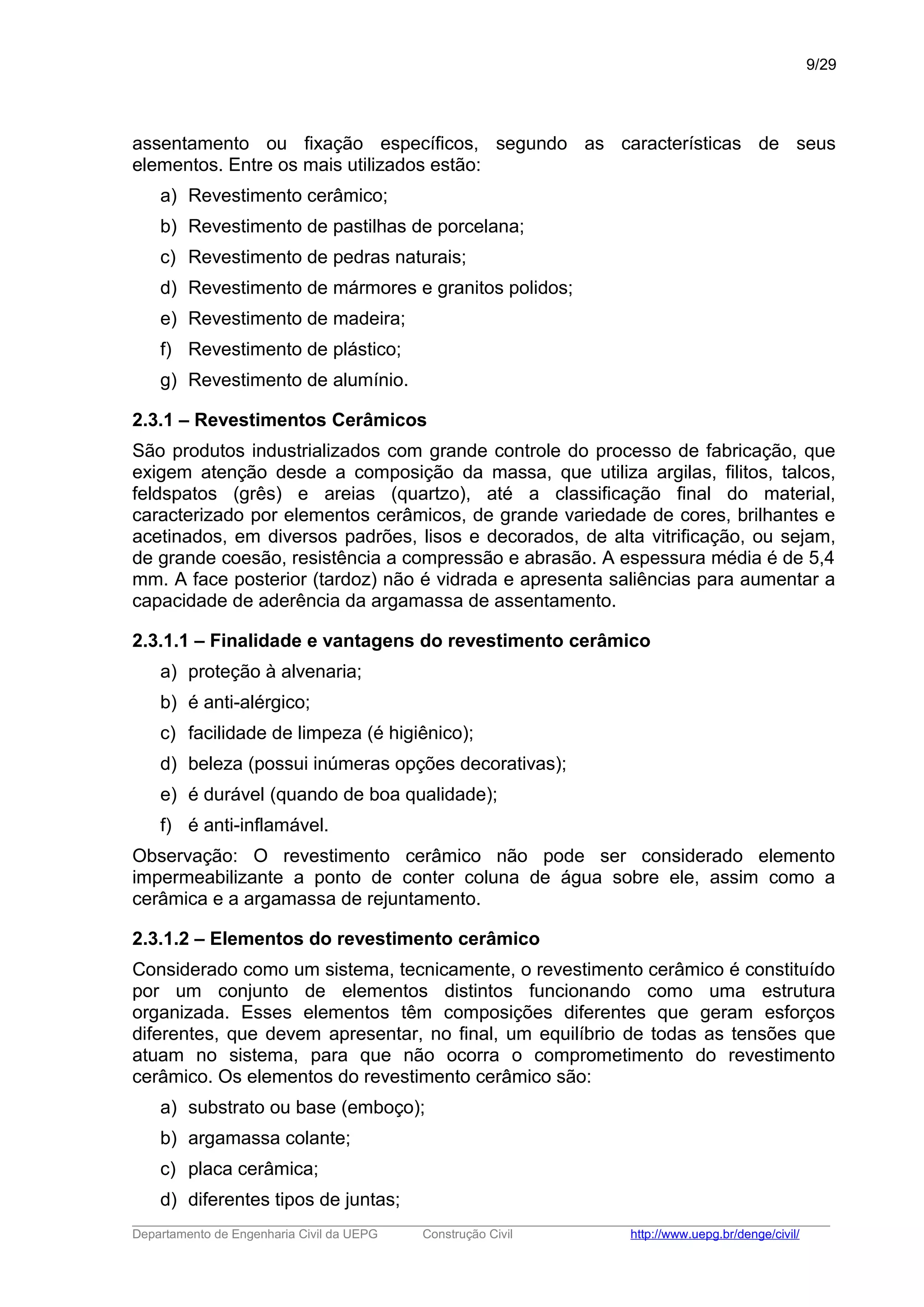 assentamento ou fixação específicos, segundo as características de seus
elementos. Entre os mais utilizados estão:
a) Revestimento cerâmico;
b) Revestimento de pastilhas de porcelana;
c) Revestimento de pedras naturais;
d) Revestimento de mármores e granitos polidos;
e) Revestimento de madeira;
f) Revestimento de plástico;
g) Revestimento de alumínio.
2.3.1 – Revestimentos Cerâmicos
São produtos industrializados com grande controle do processo de fabricação, que
exigem atenção desde a composição da massa, que utiliza argilas, filitos, talcos,
feldspatos (grês) e areias (quartzo), até a classificação final do material,
caracterizado por elementos cerâmicos, de grande variedade de cores, brilhantes e
acetinados, em diversos padrões, lisos e decorados, de alta vitrificação, ou sejam,
de grande coesão, resistência a compressão e abrasão. A espessura média é de 5,4
mm. A face posterior (tardoz) não é vidrada e apresenta saliências para aumentar a
capacidade de aderência da argamassa de assentamento.
2.3.1.1 – Finalidade e vantagens do revestimento cerâmico
a) proteção à alvenaria;
b) é anti-alérgico;
c) facilidade de limpeza (é higiênico);
d) beleza (possui inúmeras opções decorativas);
e) é durável (quando de boa qualidade);
f) é anti-inflamável.
Observação: O revestimento cerâmico não pode ser considerado elemento
impermeabilizante a ponto de conter coluna de água sobre ele, assim como a
cerâmica e a argamassa de rejuntamento.
2.3.1.2 – Elementos do revestimento cerâmico
Considerado como um sistema, tecnicamente, o revestimento cerâmico é constituído
por um conjunto de elementos distintos funcionando como uma estrutura
organizada. Esses elementos têm composições diferentes que geram esforços
diferentes, que devem apresentar, no final, um equilíbrio de todas as tensões que
atuam no sistema, para que não ocorra o comprometimento do revestimento
cerâmico. Os elementos do revestimento cerâmico são:
a) substrato ou base (emboço);
b) argamassa colante;
c) placa cerâmica;
d) diferentes tipos de juntas;
_____________________________________________________________________________________________________
Departamento de Engenharia Civil da UEPG Construção Civil http://www.uepg.br/denge/civil/
9/29
 