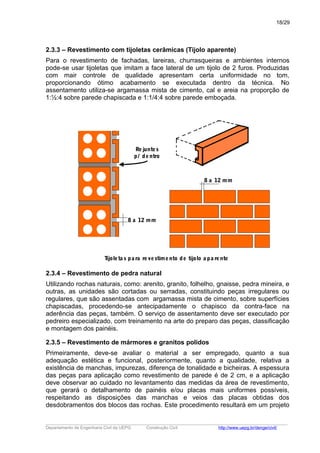 2.3.3 – Revestimento com tijoletas cerâmicas (Tijolo aparente)
Para o revestimento de fachadas, lareiras, churrasqueiras e ambientes internos
pode-se usar tijoletas que imitam a face lateral de um tijolo de 2 furos. Produzidas
com mair controle de qualidade apresentam certa uniformidade no tom,
proporcionando ótimo acabamento se executada dentro da técnica. No
assentamento utiliza-se argamassa mista de cimento, cal e areia na proporção de
1:½:4 sobre parede chapiscada e 1:1/4:4 sobre parede emboçada.
8 a 12 mm
Rejuntes
p/ dentro
8 a 12 mm
Tijoleta s pa ra revestimento de tijolo a pa rente
2.3.4 – Revestimento de pedra natural
Utilizando rochas naturais, como: arenito, granito, folhelho, gnaisse, pedra mineira, e
outras, as unidades são cortadas ou serradas, constituindo peças irregulares ou
regulares, que são assentadas com argamassa mista de cimento, sobre superfícies
chapiscadas, procedendo-se antecipadamente o chapisco da contra-face na
aderência das peças, também. O serviço de assentamento deve ser executado por
pedreiro especializado, com treinamento na arte do preparo das peças, classificação
e montagem dos painéis.
2.3.5 – Revestimento de mármores e granitos polidos
Primeiramente, deve-se avaliar o material a ser empregado, quanto a sua
adequação estética e funcional, posteriormente, quanto a qualidade, relativa a
existência de manchas, impurezas, diferença de tonalidade e bicheiras. A espessura
das peças para aplicação como revestimento de parede é de 2 cm, e a aplicação
deve observar ao cuidado no levantamento das medidas da área de revestimento,
que gerará o detalhamento de painéis e/ou placas mais uniformes possíveis,
respeitando as disposições das manchas e veios das placas obtidas dos
desdobramentos dos blocos das rochas. Este procedimento resultará em um projeto
_____________________________________________________________________________________________________
Departamento de Engenharia Civil da UEPG Construção Civil http://www.uepg.br/denge/civil/
18/29
 