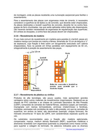 de montagem, onde as placas receberão uma numeração seqüencial para facilitar o
assentamento.
Para o assentamento das placas com argamassa mista de cimento, é necessário
considerar a superfície se de tijolos ou de concreto, que deverão estar chapiscadas.
As placas destinadas a revestir superfície de concreto, deverão ter na contra face,
grapas de ferro chumbadas; nas que serão aplicadas sobre tijolos são dispensáveis,
não havendo também necessidade de argamassa de regularização das superfícies.
Em ambas as situações, a contra face das placas devem ser chapiscadas.
2.3.6 – Revestimento de madeira
O uso mais comum de revestimento em madeira para paredes é o lambril, peças em
madeira maciça com bordos em macho e fêmea, dimensão de 10 cm de largura e ½”
de espessura, cuja fixação é feita sobre um tarugamento executado com caibros
(trapezoidais), fixos na parede em linhas paralelas com espaçamento de 50 cm,
ortogonalmente à posição de assentamento das peças.
1 a 1,5 cm
50cm
La mbril
de ma deira
Ta rugos
tra pezoida is
Evita r de enocosta r o la mbril na
pa rede pa ra permitir que a
ma deira respire
Va zio
2.3.7 – Revestimento de plástico ou vinílico
Produtos de alta tecnologia, são pouco usados, mais apresentam grandes
vantagens sobre outros materiais de revestimentos impermeáveis. Destacam-se as
chapas de PVC coloridas e as chapas de Laminado Decorativo de Alta Pressão
(LDAP), compostas de camadas de material fibroso, celulósico (papel, por exemplo),
impregnada com resinas termoestáveis, amínicas (melamínicas) e fenólicas,
montadas, prensadas sob condições de calor e alta pressão, em que as camadas de
superfície, em ambos os lados, são decorativas (exemplo: chapas fórmicas). No
mercado encontra-se 14 tipos de LDPA, com características especiais quanto ao
uso.
Os substratos recomendados para a fixação são: madeira aglomerada,
compensada, maciça, medium density fiberboard (MDF), superfícies metálicas e
alvenarias revestidas com argamassa queimada ou preparada como massa corrida,
para suportar a colagem do laminado. Os adesivos indicados para os diversos
_____________________________________________________________________________________________________
Departamento de Engenharia Civil da UEPG Construção Civil http://www.uepg.br/denge/civil/
19/29
 
