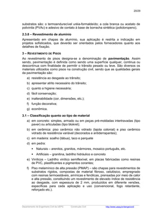 substratos são: o termoendurecível uréia-formaldeído; a cola branca ou acetato de
polivinila (PVAc) e adesivo de contato à base de borracha sintética (policloropeno).
2.3.8 – Revestimento de alumínio
Apresentado em chapas de alumínio, sua aplicação é restrita a indicação em
projetos sofisticados, que deverão ser orientados pelos fornecedores quanto aos
detalhes de fixação.
3 – REVESTIMENTO DE PISOS
Ao revestimento de pisos designa-se a denominação de pavimentação. Assim
sendo, pavimentação é definida como sendo uma superfície qualquer, continua ou
descontínua com finalidade de permitir o trânsito pesado ou leve. São diversos os
materiais utilizados como pisos na construção civil, sendo que as qualidades gerais
da pavimentação são:
a) resistência ao desgaste ao trânsito;
b) apresentar atrito necessário do trânsito;
c) quanto a higiene necessária;
d) fácil conservação;
e) inalterabilidade (cor, dimensões, etc.);
f) função decorativa;
g) econômica.
3.1 – Classificação quanto ao tipo de material
a) em concreto: simples, armado ou em peças pré-moldadas intertravadas (tipo
paver) ou articuladas (tipo blokret);
b) em cerâmica: piso cerâmico não vidrado (lajota colonial) e piso cerâmico
vidrado de resistência variável (decorados e antiderrapantes);
c) em madeira: soalho (tábua), taco e parquete
d) em pedra:
 Naturais – arenitos, granitos, mármores, mosaico português, etc.
 Artificiais – granitina, ladrilho hidráulico e concreto
e) Vinílicos – Ladrilho vinílico semiflexível, em placas fabricadas como resinas
de PVC, plastificantes e pigmentos corantes;
f) Piso melamínico de alta pressão (PMAP) – são chapas para revestimentos de
substratos rígidos, compostas de material fibroso, celulósico, empregnado
com resinas termoestáveis, amínicas e fenólicas, prensadas por meio de calor
e alta pressão, constituindo um revestimento de elevado índice de resistência
ao desgaste, com espessura de 2 mm, produzidos em diferente versões,
específicas para cada aplicação e uso (convencional, fogo retardante,
reforçado etc.).
_____________________________________________________________________________________________________
Departamento de Engenharia Civil da UEPG Construção Civil http://www.uepg.br/denge/civil/
20/29
 
