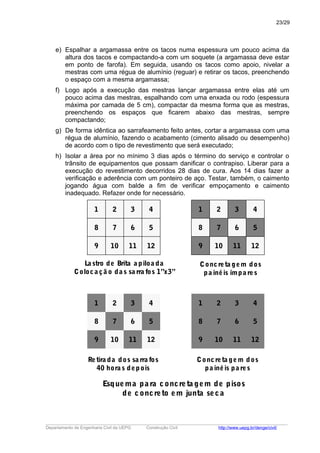 e) Espalhar a argamassa entre os tacos numa espessura um pouco acima da
altura dos tacos e compactando-a com um soquete (a argamassa deve estar
em ponto de farofa). Em seguida, usando os tacos como apoio, nivelar a
mestras com uma régua de alumínio (reguar) e retirar os tacos, preenchendo
o espaço com a mesma argamassa;
f) Logo após a execução das mestras lançar argamassa entre elas até um
pouco acima das mestras, espalhando com uma enxada ou rodo (espessura
máxima por camada de 5 cm), compactar da mesma forma que as mestras,
preenchendo os espaços que ficarem abaixo das mestras, sempre
compactando;
g) De forma idêntica ao sarrafeamento feito antes, cortar a argamassa com uma
régua de alumínio, fazendo o acabamento (cimento alisado ou desempenho)
de acordo com o tipo de revestimento que será executado;
h) Isolar a área por no mínimo 3 dias após o término do serviço e controlar o
trânsito de equipamentos que possam danificar o contrapiso. Liberar para a
execução do revestimento decorridos 28 dias de cura. Aos 14 dias fazer a
verificação e aderência com um ponteiro de aço. Testar, também, o caimento
jogando água com balde a fim de verificar empoçamento e caimento
inadequado. Refazer onde for necessário.
1
8
9 10
7
2 3
6
11 12
5
4
La stro de Brita a piloa da
Coloca çã o da s sa rra fos 1”x3”
1
8
9 10
7
2 3
6
11 12
5
4
Concreta gem dos
pa inéis ímpa res
1
8
9 10
7
2 3
6
11 12
5
4
Retira da dos sa rra fos
40 hora s depois
1
8
9 10
7
2 3
6
11 12
5
4
Concreta gem dos
pa inéis pa res
Esquema pa ra concreta gem de pisos
de concreto em junta seca
_____________________________________________________________________________________________________
Departamento de Engenharia Civil da UEPG Construção Civil http://www.uepg.br/denge/civil/
23/29
 