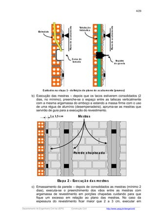 Planodeacabamento
Ca ixa de
toma da
Ele troduto
Planodeacabamento
Registro
de ga ve ta
Tubula çã o
hidrá ulica
Cuida dos na eta pa 1 - definiçã o do pla no de a ca ba mento (prumos)
b) Execução das mestras – depois que os tacos estiverem consolidados (2
dias, no mínimo), preenche-se o espaço entre as taliscas verticalmente
com a mesma argamassa do emboço e estando a massa firme com o uso
de uma régua de alumínio (desempenadeira), apruma-se as mestras que
servirão de guia para a execução do revestimento.
1 a 1,5 cm
Pa rede cha pisca da
Mestra s
Eta pa 2 - Execuçã o da s mestra s
c) Emassamento da parede – depois de consolidados as mestras (mínimo 2
dias), executa-se o preenchimento dos vãos entre as mestras com
argamassa de revestimento em porções chapadas cuidando para que
fique um excesso em relação ao plano das mestras. No caso da
espessura do revestimento ficar maior que 2 a 3 cm, executar em
_____________________________________________________________________________________________________
Departamento de Engenharia Civil da UEPG Construção Civil http://www.uepg.br/denge/civil/
4/29
 