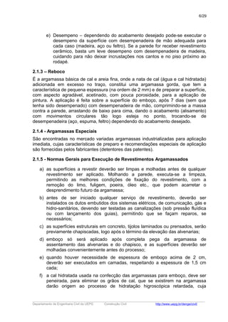 e) Desempeno – dependendo do acabamento desejado pode-se executar o
desempeno da superfície com desempenadeira de mão adequada para
cada caso (madeira, aço ou feltro). Se a parede for receber revestimento
cerâmico, basta um leve desempeno com desempenadeira de madeira,
cuidando para não deixar incrustações nos cantos e no piso próximo ao
rodapé.
2.1.3 – Reboco
É a argamassa básica de cal e areia fina, onde a nata de cal (água e cal hidratada)
adicionada em excesso no traço, constitui uma argamassa gorda, que tem a
característica de pequena espessura (na ordem de 2 mm) e de preparar a superfície,
com aspecto agradável, acetinado, com pouca porosidade, para a aplicação de
pintura. A aplicação é feita sobre a superfície do emboço, após 7 dias (sem que
tenha sido desempenado) com desempenadeira de mão, comprimindo-se a massa
contra a parede, arrastando de baixo para cima, dando o acabamento (alisamento)
com movimentos circulares tão logo esteja no ponto, trocando-se de
desempenadeira (aço, espuma, feltro) dependendo do acabamento desejado.
2.1.4 - Argamassas Especiais
São encontradas no mercado variadas argamassas industrializadas para aplicação
imediata, cujas características de preparo e recomendações especiais de aplicação
são fornecidas pelos fabricantes (detentores das patentes).
2.1.5 - Normas Gerais para Execução de Revestimentos Argamassados
a) as superfícies a revestir deverão ser limpas e molhadas antes de qualquer
revestimento ser aplicado. Molhando a parede, executa-se a limpeza,
permitindo as melhores condições de fixação do revestimento, com a
remoção do limo, fuligem, poeira, óleo etc., que podem acarretar o
desprendimento futuro da argamassa;
b) antes de ser iniciado qualquer serviço de revestimento, deverão ser
instalados os dutos embutidos dos sistemas elétricos, de comunicação, gás e
hidro-sanitários, devendo ser testadas as canalizações (sob pressão fluídica
ou com lançamento dos guias), permitindo que se façam reparos, se
necessários;
c) as superfícies estruturais em concreto, tijolos laminados ou prensados, serão
previamente chapiscadas, logo após o término da elevação das alvenarias;
d) emboço só será aplicado após completa pega da argamassa de
assentamento das alvenarias e do chapisco, e as superfícies deverão ser
molhadas convenientemente antes do processo;
e) quando houver necessidade de espessura de emboço acima de 2 cm,
deverão ser executados em camadas, respeitando a espessura de 1,5 cm
cada;
f) a cal hidratada usada na confecção das argamassas para emboço, deve ser
peneirada, para eliminar os grãos de cal, que se existirem na argamassa
darão origem ao processo de hidratação higroscópica retardada, cuja
_____________________________________________________________________________________________________
Departamento de Engenharia Civil da UEPG Construção Civil http://www.uepg.br/denge/civil/
6/29
 