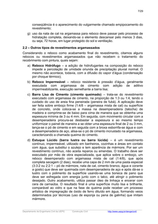 conseqüência é o aparecimento do vulgarmente chamado empipocamento do
revestimento;
g) uso da nata de cal na argamassa para reboco deve passar pelo processo de
hidratação completa, deixando-se o elemento descansar pelo menos 3 dias,
ou seja, 72 horas, em lugar protegido do sol e ventilação.
2.2 – Outros tipos de revestimentos argamassados
Considerando o reboco como acabamento final do revestimento, citamos alguns
rebocos ou revestimentos argamassados que não recebem o tratamento do
recobrimento com pintura, quais sejam:
a) Reboco Hidrófugo – a adição de hidrofugantes na composição do reboco
impede a percolação de umidade oriunda de precipitação pluvial normal. O
mesmo não acontece, todavia, com a difusão do vapor d’água (condensação
por choque térmico);
b) Reboco Impermeável – reboco resistente à pressão d’água, geralmente
executada com argamassa de cimento com adição de aditivo
impermeabilizante, execução semelhante a barra lisa;
c) Barra Lisa de Cimento (cimento queimado) – trata-se do revestimento
executado com argamassa de cimento, na proporção de 1:3 ou 1:4, tendo o
cuidado do uso de areia fina peneirada (peneira de fubá). A aplicação deve
ser feita sobre emboço firme (1:4/8 – argamassa mista de cal) ou superfície
de concreto, onde coloca-se a massa na desempenadeira (talocha) de
madeira e comprime-se de baixo para cima de maneira que se obtenha uma
espessura mínima de 3 ou 4 mm. Em seguida, com movimento circular com a
desempenadeira procura-se desbastar a espessura e ao mesmo tempo
uniformizar o painel de maneira a se obter uma espessura final de 2 ou 3 mm,
lança-se o pó de cimento e em seguida com a broxa esborrifa-se água e com
a desempenadeira de aço, alisa-se o pó de cimento incrustado na argamassa,
caracterizando a chamada queima do cimento.
d) Estuque Lúcido (barra lustra ou barra lúcida) – é um revestimento
contínuo, impermeável, utilizado em banheiros, cozinhas e áreas em contato
com água, que substitui o azulejo e tem aparência de mármore. Por ser um
revestimento contínuo, não aceita reparos ou emendas. O trabalho deve ser
executado por mão de obra especializada, que aplica sobre o emboço, um
reboco desempenado com argamassa mista de cal (1:4/8), que após
completa secagem (2 dias), recebe uma capa de 2 mm de uma pasta especial
(3:3:2 ou 2:2:1 – pó de mármore, nata de cal, cimento branco, água e corante
a gosto) que deve ser queimada com desempenadeira de aço e após dá-se o
lustro com o polimento da superfície usando-se uma boneca de pano que
deve ser esfregada com energia junto com o talco, até atingir o polimento
desejado. Outro acabamento, utiliza passar óleo de linhaça e encerar com
cera de carnaúba. O resultado final é uma superfície muito lisa e brilhante,
comparável ao vidro e que na fase de queima pode receber um processo
artístico de impregnação de óxido de ferro diluído em água, formando veios
determinados por técnicas (uso de esponja ou pena de galinha) que imitam
mármore.
_____________________________________________________________________________________________________
Departamento de Engenharia Civil da UEPG Construção Civil http://www.uepg.br/denge/civil/
7/29
 