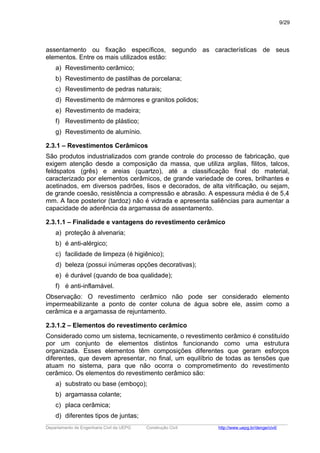 assentamento ou fixação específicos, segundo as características de seus
elementos. Entre os mais utilizados estão:
a) Revestimento cerâmico;
b) Revestimento de pastilhas de porcelana;
c) Revestimento de pedras naturais;
d) Revestimento de mármores e granitos polidos;
e) Revestimento de madeira;
f) Revestimento de plástico;
g) Revestimento de alumínio.
2.3.1 – Revestimentos Cerâmicos
São produtos industrializados com grande controle do processo de fabricação, que
exigem atenção desde a composição da massa, que utiliza argilas, filitos, talcos,
feldspatos (grês) e areias (quartzo), até a classificação final do material,
caracterizado por elementos cerâmicos, de grande variedade de cores, brilhantes e
acetinados, em diversos padrões, lisos e decorados, de alta vitrificação, ou sejam,
de grande coesão, resistência a compressão e abrasão. A espessura média é de 5,4
mm. A face posterior (tardoz) não é vidrada e apresenta saliências para aumentar a
capacidade de aderência da argamassa de assentamento.
2.3.1.1 – Finalidade e vantagens do revestimento cerâmico
a) proteção à alvenaria;
b) é anti-alérgico;
c) facilidade de limpeza (é higiênico);
d) beleza (possui inúmeras opções decorativas);
e) é durável (quando de boa qualidade);
f) é anti-inflamável.
Observação: O revestimento cerâmico não pode ser considerado elemento
impermeabilizante a ponto de conter coluna de água sobre ele, assim como a
cerâmica e a argamassa de rejuntamento.
2.3.1.2 – Elementos do revestimento cerâmico
Considerado como um sistema, tecnicamente, o revestimento cerâmico é constituído
por um conjunto de elementos distintos funcionando como uma estrutura
organizada. Esses elementos têm composições diferentes que geram esforços
diferentes, que devem apresentar, no final, um equilíbrio de todas as tensões que
atuam no sistema, para que não ocorra o comprometimento do revestimento
cerâmico. Os elementos do revestimento cerâmico são:
a) substrato ou base (emboço);
b) argamassa colante;
c) placa cerâmica;
d) diferentes tipos de juntas;
_____________________________________________________________________________________________________
Departamento de Engenharia Civil da UEPG Construção Civil http://www.uepg.br/denge/civil/
9/29
 
