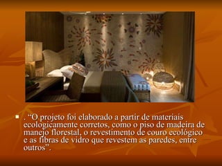 . “O projeto foi elaborado a partir de materiais ecologicamente corretos, como o piso de madeira de manejo florestal, o revestimento de couro ecológico e as fibras de vidro que revestem as paredes, entre outros”. 