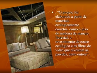 . “O projeto foi elaborado a partir de materiais ecologicamente corretos, como o piso de madeira de manejo florestal, o revestimento de couro ecológico e as fibras de vidro que revestem as paredes, entre outros”,  