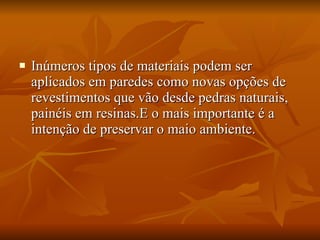 Inúmeros tipos de materiais podem ser aplicados em paredes como novas opções de revestimentos que vão desde pedras naturais, painéis em resinas.E o mais importante é a intenção de preservar o maio ambiente. 
