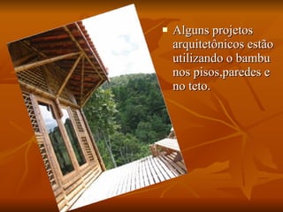 Alguns projetos arquitetônicos estão utilizando o bambu nos pisos,paredes e no teto. 