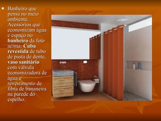 Banheiro que pensa no meio ambiente. Acessórios que economizam água e espaço no  banheiro  da foto acima:  Cuba revestida  de tubo de pasta de dente,  vaso sanitário  com válvula economizadora de água e revestimento de fibra de bananeira na parede do espelho. 