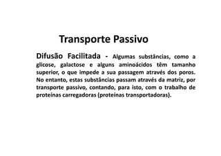 Difusão Facilitada - Algumas substâncias, como a
glicose, galactose e alguns aminoácidos têm tamanho
superior, o que impede a sua passagem através dos poros.
No entanto, estas substâncias passam através da matriz, por
Transporte PassivoTransporte Passivo
No entanto, estas substâncias passam através da matriz, por
transporte passivo, contando, para isto, com o trabalho de
proteínas carregadoras (proteínas transportadoras).
 