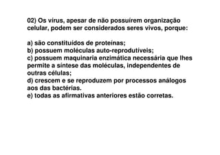 02) Os vírus, apesar de não possuírem organização
celular, podem ser considerados seres vivos, porque:
a) são constituídos de proteínas;
b) possuem moléculas auto-reprodutíveis;
c) possuem maquinaria enzimática necessária que lhes
permite a síntese das moléculas, independentes de
outras células;
d) crescem e se reproduzem por processos análogosd) crescem e se reproduzem por processos análogos
aos das bactérias.
e) todas as afirmativas anteriores estão corretas.
 