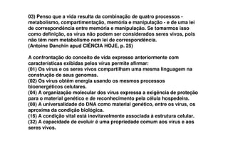 03) Penso que a vida resulta da combinação de quatro processos -
metabolismo, compartimentação, memória e manipulação - e de uma lei
de correspondência entre memória e manipulação. Se tomarmos isso
como definição, os vírus não podem ser considerados seres vivos, pois
não têm nem metabolismo nem lei de correspondência.
(Antoine Danchin apud CIÊNCIA HOJE, p. 25)
A confrontação do conceito de vida expresso anteriormente com
características exibidas pelos vírus permite afirmar:
(01) Os vírus e os seres vivos compartilham uma mesma linguagem na
construção de seus genomas.
(02) Os vírus obtêm energia usando os mesmos processos(02) Os vírus obtêm energia usando os mesmos processos
bioenergéticos celulares.
(04) A organização molecular dos vírus expressa a exigência de proteção
para o material genético e de reconhecimento pela célula hospedeira.
(08) A universalidade do DNA como material genético, entre os vírus, os
aproxima da condição biológica.
(16) A condição vital está inevitavelmente associada à estrutura celular.
(32) A capacidade de evoluir é uma propriedade comum aos vírus e aos
seres vivos.
 
