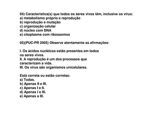 04) Característica(s) que todos os seres vivos têm, inclusive os vírus:
a) metabolismo próprio e reprodução
b) reprodução e mutação
c) organização celular
d) núcleo com DNA
e) citoplasma com ribossomos
05)(PUC-PR 2005) Observe atentamente as afirmações:
I. Os ácidos nucléicos estão presentes em todos
os seres vivos.os seres vivos.
II. A reprodução é um dos processos que
caracterizam a vida.
III. Os vírus são organismos unicelulares.
Está correta ou estão corretas:
a) Todas.
b) Apenas II e III.
c) Apenas I e II.
d) Apenas I e III.
e) Apenas a III.
 