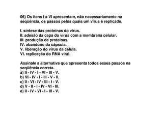 06) Os itens I a VI apresentam, não necessariamente na
seqüência, os passos pelos quais um vírus é replicado.
I. síntese das proteínas do vírus.
II. adesão da capa do vírus com a membrana celular.
III. produção de proteínas.
IV. abandono da cápsula.
V. liberação do vírus da célula.
VI. replicação do RNA viral.
Assinale a alternativa que apresenta todos esses passos na
seqüência correta.
a) II - IV - I - VI - III - V.
b) VI - IV - I - III - V - II.
c) II - VI - IV - III - I - V.
d) V - II - I - IV - VI - III.
e) II - IV - VI - I - III - V.
 