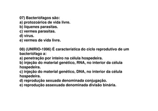 07) Bacteriófagos são:
a) protozoários de vida livre.
b) líquenes parasitas.
c) vermes parasitas.
d) vírus.
e) vermes de vida livre.
08) (UNIRIO-1996) É característica do ciclo reprodutivo de um
bacteriófago a:bacteriófago a:
a) penetração por inteiro na célula hospedeira.
b) injeção do material genético, RNA, no interior da célula
hospedeira.
c) injeção do material genético, DNA, no interior da célula
hospedeira.
d) reprodução sexuada denominada conjugação.
e) reprodução assexuada denominada divisão binária.
 