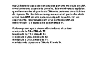 09) Os bacteriófagos são constituídos por uma molécula de DNA
envolta em uma cápsula de proteína. Existem diversas espécies,
que diferem entre si quanto ao DNA e às proteínas constituintes
da cápsula. Os cientistas conseguem construir partículas virais
ativas com DNA de uma espécie e cápsula de outra. Em um
experimento, foi produzido um vírus contendo DNA do
bacteriófago T2 e cápsula do bacteriófago T4.
Pode-se prever que a descendência desse vírus terá:
a) cápsula de T4 e DNA de T2.
b) cápsula de T2 e DNA de T4.b) cápsula de T2 e DNA de T4.
c) cápsula e DNA, ambos de T2.
d) cápsula e DNA, ambos de T4.
e) mistura de cápsulas e DNA de T2 e de T4.
 