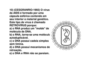 10) (CESGRANRIO-1992) O vírus
da AIDS é formado por uma
cápsula esférica contendo em
seu interior o material genético.
Este tipo de vírus é chamado
RETROVÍRUS porque:
a) o RNA produz um "molde" de
molécula de DNA.molécula de DNA.
b) o RNA, torna-se uma molécula
autoduplicável.
c) o DNA possui cadeia simples
sem timina.
d) o DNA possui mecanismos de
retroação.
e) o DNA e RNA não se pareiam.
 