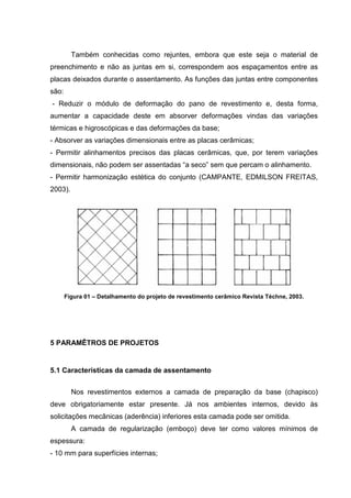 Também conhecidas como rejuntes, embora que este seja o material de
preenchimento e não as juntas em si, correspondem aos espaçamentos entre as
placas deixados durante o assentamento. As funções das juntas entre componentes
são:
- Reduzir o módulo de deformação do pano de revestimento e, desta forma,
aumentar a capacidade deste em absorver deformações vindas das variações
térmicas e higroscópicas e das deformações da base;
- Absorver as variações dimensionais entre as placas cerâmicas;
- Permitir alinhamentos precisos das placas cerâmicas, que, por terem variações
dimensionais, não podem ser assentadas “a seco” sem que percam o alinhamento.
- Permitir harmonização estética do conjunto (CAMPANTE, EDMILSON FREITAS,
2003).




       Figura 01 – Detalhamento do projeto de revestimento cerâmico Revista Téchne, 2003.




5 PARAMÊTROS DE PROJETOS


5.1 Características da camada de assentamento


         Nos revestimentos externos a camada de preparação da base (chapisco)
deve obrigatoriamente estar presente. Já nos ambientes internos, devido às
solicitações mecânicas (aderência) inferiores esta camada pode ser omitida.
         A camada de regularização (emboço) deve ter como valores mínimos de
espessura:
- 10 mm para superfícies internas;
 