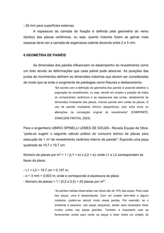 - 20 mm para superfícies externas.
      A espessura da camada de fixação é definida pela geometria do verso
(tardoz) das placas cerâmicas, ou seja, quanto maiores forem as garras mais
espessa deve ser a camada de argamassa colante devendo entre 2 e 5 mm.


6 GEOMETRIA DE PAINÉIS


      As dimensões dos painéis influenciam no desempenho do revestimento como
um todo devido às deformações que cada painel pode absorver. As posições das
juntas de movimentos definem as dimensões máximas que devem ser consideradas
de modo que se evite o surgimento de patologias como fissuras e destacamento.
                     “De acordo com a definição da geometria dos painéis é possível detalhar a
                     paginação do revestimento, ou seja, decidir em projeto a posição de todos
                     os componentes cerâmicos e as espessuras das juntas, obedecendo às
                     dimensões modulares das placas, criando painéis sem cortes de placas. O
                     uso de painéis modulares diminui desperdícios, pois evita erros ou
                     alterações   na   concepção   original   do   revestimento”   (CAMPANTE,
                     EDMILSON FREITAS, 2003).

Para o engenheiro UBIRCI SPINELLI LEMES DE SOUZA - Revista Equipe de Obra-
“pode-se sugerir o seguinte cálculo prático do consumo teórico de placas para
execução de 1 m² de revestimento cerâmico interno de parede”: Supondo uma peça
quadrada de 19,7 x 19,7 cm:

Número de placas por m² = 1 / (L1 + e) x (L2 + e); onde L1 e L2 correspondem às
faces da placa:

- L1 = L2 = 19,7 cm = 0,197 m;
- e = 3 mm = 0,003 m; onde e corresponde à espessura da placa
- Número de placas = 1 / (0,2 x 0,2) = 25 placas por m²”.

                     “As perdas médias observadas nas obras são de 10% das peças. Para cada
                     dez peças, uma é desperdiçada. Com um projeto bem-feito e alguns
                     cuidados, podem-se reduzir muito essas perdas. Por exemplo, se o
                     ambiente é pequeno, use peças pequenas, senão será necessário fazer
                     muitos cortes nas peças grandes. Também é importante usar as
                     ferramentas certas para cortar as peças e fazer antes um projeto de
 
