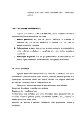 "paginação”. (ENGº UBIRCI SPINELLI LEMES DE SOUZA – Revista Equipe
                        de Obra).




7 DESENVOLVIMENTO DO PROJETO


      Segundo (CAMPANTE, EDMILSON FREITAS, 2003), o desenvolvimento do
projeto ceramico deve ser divido em três fases:
   1. Analise preliminar: na qual se procura identificar e conhecer as
       especificações dos demais elementos do edifício com os quais os
       revestimentos terão interfaces.
   2. Elaboração do projeto: fase em que se deve considerar a necessidade de
       adotar detalhes construtivos e específicos tais como: juntas, pingadeira,
       peitoril, etc.
   3. Redefinição do projeto: fase em que pode ser feitas as alterações que por
       ventura sejam necessárias posteriormente a execução do revestimento.




7.1 Análise preliminar


      O projeto de revestimento cerâmico deve considerar as interfaces entre esses
subsistemas e os outros edifícios como estrutura, alvenaria, sistemas prediais, e as
informações necessárias devem ser obtidas através dos projetos estruturais,
arquitetônico, de instalações e de impermeabilização.
      Os seguintes pontos dos projetos de alvenaria devem ser analisados:
-Locais que deverão ser revestidos com cerâmica
-Espessura das vedações verticais
-Características das fachadas, tais como dimensões, tipos, posicionamento das
aberturas existentes (janelas, portas, esquadrilhas, sacadas, etc.), presença de
ressalto estruturais, dentre outros.
-Presença de recortes e detalhes construtivos como pingadeiras, peitoris e
platibandas.
 