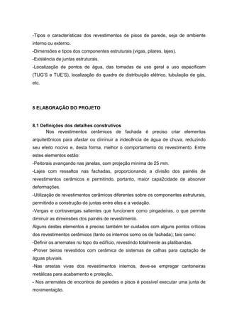 -Tipos e características dos revestimentos de pisos de parede, seja de ambiente
interno ou externo.
-Dimensões e tipos dos componentes estruturais (vigas, pilares, lajes).
-Existência de juntas estruturais.
-Localização de pontos de água, das tomadas de uso geral e uso especificam
(TUG’S e TUE’S), localização do quadro de distribuição elétrico, tubulação de gás,
etc.




8 ELABORAÇÃO DO PROJETO


8.1 Definições dos detalhes construtivos
      Nos revestimentos cerâmicos de fachada é preciso criar elementos
arquitetônicos para afastar ou diminuir a indecência de água de chuva, reduzindo
seu efeito nocivo e, desta forma, melhor o comportamento do revestimento. Entre
estes elementos estão:
-Peitorais avançando nas janelas, com projeção mínima de 25 mm.
-Lajes com ressaltos nas fachadas, proporcionando a divisão dos painéis de
revestimentos cerâmicos e permitindo, portanto, maior capa2cidade de absorver
deformações.
-Utilização de revestimentos cerâmicos diferentes sobre os componentes estruturais,
permitindo a construção de juntas entre eles e a vedação.
-Vergas e contravergas salientes que funcionem como pingadeiras, o que permite
diminuir as dimensões dos painéis de revestimento.
Alguns destes elementos é preciso também ter cuidados com alguns pontos críticos
dos revestimentos cerâmicos (tanto os internos como os de fachada), tais como:
-Definir os arremates no topo do edifício, revestindo totalmente as platibandas.
-Prover beiras revestidos com cerâmica de sistemas de calhas para captação de
águas pluviais.
-Nas arestas vivas dos revestimentos internos, deve-se empregar cantoneiras
metálicas para acabamento e proteção.
- Nos arremates de encontros de paredes e pisos é possível executar uma junta de
movimentação.
 