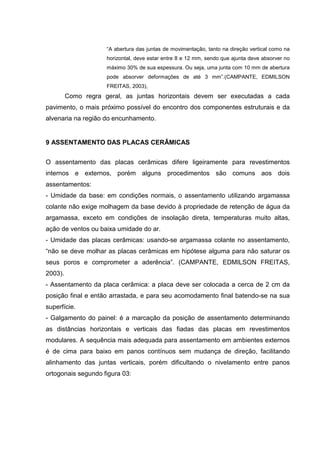 “A abertura das juntas de movimentação, tanto na direção vertical como na
                     horizontal, deve estar entre 8 e 12 mm, sendo que ajunta deve absorver no
                     máximo 30% de sua espessura. Ou seja, uma junta com 10 mm de abertura
                     pode absorver deformações de até 3 mm”.(CAMPANTE, EDMILSON
                     FREITAS, 2003),
         Como regra geral, as juntas horizontais devem ser executadas a cada
pavimento, o mais próximo possível do encontro dos componentes estruturais e da
alvenaria na região do encunhamento.


9 ASSENTAMENTO DAS PLACAS CERÂMICAS


O assentamento das placas cerâmicas difere ligeiramente para revestimentos
internos e externos, porém alguns procedimentos são comuns aos dois
assentamentos:
- Umidade da base: em condições normais, o assentamento utilizando argamassa
colante não exige molhagem da base devido à propriedade de retenção de água da
argamassa, exceto em condições de insolação direta, temperaturas muito altas,
ação de ventos ou baixa umidade do ar.
- Umidade das placas cerâmicas: usando-se argamassa colante no assentamento,
“não se deve molhar as placas cerâmicas em hipótese alguma para não saturar os
seus poros e comprometer a aderência”. (CAMPANTE, EDMILSON FREITAS,
2003).
- Assentamento da placa cerâmica: a placa deve ser colocada a cerca de 2 cm da
posição final e então arrastada, e para seu acomodamento final batendo-se na sua
superfície.
- Galgamento do painel: é a marcação da posição de assentamento determinando
as distâncias horizontais e verticais das fiadas das placas em revestimentos
modulares. A sequência mais adequada para assentamento em ambientes externos
é de cima para baixo em panos contínuos sem mudança de direção, facilitando
alinhamento das juntas verticais, porém dificultando o nivelamento entre panos
ortogonais segundo figura 03:
 
