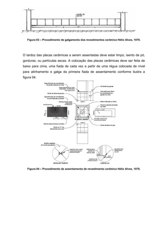 Figura 03 – Procedimento de galgamento dos revestimentos cerâmico Hélio Alves, 1979.




O tardoz das placas cerâmicas a serem assentadas deve estar limpo, isento de pó,
gorduras, ou partículas secas. A colocação das placas cerâmicas deve ser feita de
baixo para cima, uma fiada de cada vez a partir de uma régua colocada de nível
para alinhamento e galga da primeira fiada de assentamento conforme ilustra a
figura 04:




   Figura 04 – Procedimento de assentamento de revestimento cerâmico Hélio Alves, 1979.
 