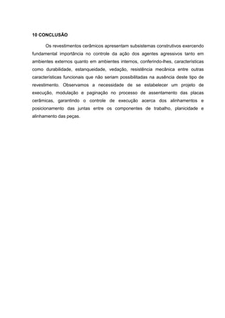 10 CONCLUSÃO

      Os revestimentos cerâmicos apresentam subsistemas construtivos exercendo
fundamental importância no controle da ação dos agentes agressivos tanto em
ambientes externos quanto em ambientes internos, conferindo-lhes, características
como durabilidade, estanqueidade, vedação, resistência mecânica entre outras
características funcionais que não seriam possibilitadas na ausência deste tipo de
revestimento. Observamos a necessidade de se estabelecer um projeto de
execução, modulação e paginação no processo de assentamento das placas
cerâmicas, garantindo o controle de execução acerca dos alinhamentos e
posicionamento das juntas entre os componentes de trabalho, planicidade e
alinhamento das peças.
 