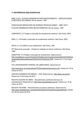 11 REFERÊNCIAS BIBLIOGRÁFICAS


NBR 13.818 - PLACAS CERAMICAS PARA REVESTIMENTO – ESPECIFICAÇÃO
E MÉTODOS DE ENSAIO. Rio de Janeiro, 1997.

ASSOCIAÇÃO BRASILEIRA DE NORMAS TÉCNICAS (ABNT) – NBR 13817-
PLACAS CERÂMICAS PARA REVESTIMENTOS. Rio de Janeiro, 1997.


CAMPANTE, E.F Projeto e execução de revestimento cerâmico. São Paulo, 2003.


BAÍA, L.L. M Projeto e execução de revestimento cerâmico. São Paulo, 2003.


HÉLIO, A. A O edifício e seu acabamento. São Paulo, 1987.

IPT Manual de execução – Parede de vedação em blocos cerâmicos. São Paulo,
1988

SABATTINI, F.H Projeto e execução de revestimento. Disponível em:
http://pcc2436.pcc.usp.br/Textost%C3%A9cnicos/revestimentos%20cer%C3%A2mic
os/apostila%20revestimentos%20cer%C3%A2micos.PDF. Acesso em 17 de março
2012.

UFU UNIVERSIDADE FEDERAL DE UBERLANDIA. Disponível em:

http://www.feciv.ufu.br/disciplinas/TCC2/revestimentoceramico.pdf. Acesso em 15 de
março de 2012.

CENTRO CERÂMICO DO BRASIL - CCB. Disponível em: http://www.ccb.org.br/.
Acesso em: 8 de março de 2012.

REVISTA EQUIPE DE OBRA – Revestimentos cerâmicos técnicas de
assentamento. Disponível em: http://www.equipedeobra.com.br. Acesso em: 15 de
março de 2012.

REVISTA TECHINE – Revestimentos por placas cerâmicas. Disponível em:
http://www.revistatechne. revestimentos%20cer%C3%A2micos/apostila%20. Acesso
em: 08 de março de 2012.
 