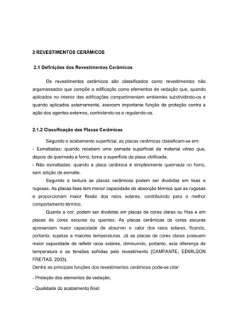 2 REVESTIMENTOS CERÂMICOS


2.1 Definições dos Revestimentos Cerâmicos


      Os revestimentos cerâmicos são classificados como revestimentos não
argamassados que compõe a edificação como elementos de vedação que, quando
aplicados no interior das edificações compartimentam ambientes subdividindo-os e
quando aplicados externamente, exercem importante função de proteção contra a
ação dos agentes externos, controlando-os e regulando-os.


2.1.2 Classificação das Placas Cerâmicas

      Segundo o acabamento superficial, as placas cerâmicas classificam-se em:
- Esmaltadas: quando recebem uma camada superficial de material vítreo que,
depois de queimado a forno, torna a superfície da placa vitrificada;
- Não esmaltadas: quando a placa cerâmica é simplesmente queimada no forno,
sem adição de esmalte.
      Segundo a textura as placas cerâmicas podem ser divididas em lisas e
rugosas. As placas lisas tem menor capacidade de absorção térmica que as rugosas
e proporcionam maior flexão dos raios solares, contribuindo para o melhor
comportamento térmico.
      Quanto a cor, podem ser divididas em placas de cores claras ou frias e em
placas de cores escuras ou quentes. As placas cerâmicas de cores escuras
apresentam maior capacidade de absorver o calor dos raios solares, ficando,
portanto, sujeitas a maiores temperaturas. Já as placas de cores claras possuem
maior capacidade de refletir raios solares, diminuindo, portanto, esta diferença de
temperatura e as tensões sofridas pelo revestimento (CAMPANTE, EDMILSON
FREITAS, 2003).
Dentre as principais funções dos revestimentos cerâmicos pode-se citar:

- Proteção dos elementos de vedação;

- Qualidade do acabamento final;
 
