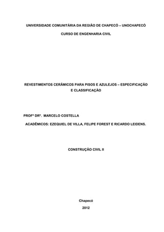 UNIVERSIDADE COMUNITÁRIA DA REGIÃO DE CHAPECÓ – UNOCHAPECÓ

                  CURSO DE ENGENHARIA CIVIL




REVESTIMENTOS CERÂMICOS PARA PISOS E AZULEJOS – ESPECIFICAÇÃO
                       E CLASSIFICAÇÃO




PROFº DRº. MARCELO COSTELLA

ACADÊMICOS: EZEQUIEL DE VILLA, FELIPE FOREST E RICARDO LEIDENS.




                      CONSTRUÇÃO CIVIL II




                            Chapecó

                              2012
 