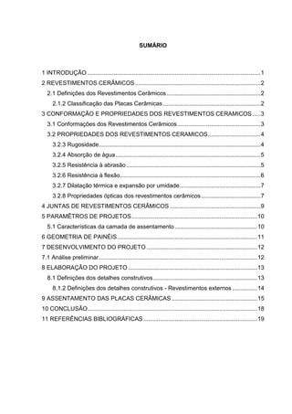 SUMÁRIO



1 INTRODUÇÃO ......................................................................................................... 1
2 REVESTIMENTOS CERÂMICOS ............................................................................ 2
  2.1 Definições dos Revestimentos Cerâmicos ......................................................... 2
     2.1.2 Classificação das Placas Cerâmicas ........................................................... 2
3 CONFORMAÇÃO E PROPRIEDADES DOS REVESTIMENTOS CERAMICOS ..... 3
  3.1 Conformações dos Revestimentos Cerâmicos .................................................. 3
  3.2 PROPRIEDADES DOS REVESTIMENTOS CERAMICOS ................................ 4
     3.2.3 Rugosidade .................................................................................................. 4
     3.2.4 Absorção de água ........................................................................................ 5
     3.2.5 Resistência à abrasão ................................................................................. 5
     3.2.6 Resistência à flexão ..................................................................................... 6
     3.2.7 Dilatação térmica e expansão por umidade ................................................. 7
     3.2.8 Propriedades ópticas dos revestimentos cerâmicos .................................... 7
4 JUNTAS DE REVESTIMENTOS CERÂMICOS ....................................................... 9
5 PARAMÊTROS DE PROJETOS ............................................................................ 10
  5.1 Características da camada de assentamento .................................................. 10
6 GEOMETRIA DE PAINÉIS ..................................................................................... 11
7 DESENVOLVIMENTO DO PROJETO ................................................................... 12
7.1 Análise preliminar ................................................................................................ 12
8 ELABORAÇÃO DO PROJETO .............................................................................. 13
  8.1 Definições dos detalhes construtivos ............................................................... 13
     8.1.2 Definições dos detalhes construtivos - Revestimentos externos ............... 14
9 ASSENTAMENTO DAS PLACAS CERÂMICAS .................................................... 15
10 CONCLUSÃO....................................................................................................... 18
11 REFERÊNCIAS BIBLIOGRÁFICAS ..................................................................... 19
 