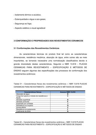 - Isolamento térmico e acústico;

- Estanqueidade a água e aos gases;

- Segurança ao fogo;

- Aspecto estético e visual agradável




3 CONFORMAÇÃO E PROPRIEDADES DOS REVESTIMENTOS CERAMICOS


3.1 Conformações dos Revestimentos Cerâmicos


       As características técnicas do produto final tal como as características
dimensionais, resistência mecânica, absorção de água, entre outras são as mais
importantes, se tornando necessária uma normatização classificatória devido à
grande diversidade destas características. Segundo a NBR 13.818 - PLACAS
CERAMICAS PARA REVESTIMENTO – ESPECIFICAÇÃO E MÉTODOS DE
ENSAIO seguem algumas das especificações dos processos de conformação dos
revestimentos cerâmicos:




Tabela 01 – Características físicas dos revestimentos cerâmicos -– NBR 13.818 PLACAS
CERAMICAS PARA REVESTIMENTO – ESPECIFICAÇÃO E MÉTODOS DE ENSAIO

              Características físicas                  Anexos NBR 13.818
   Absorção de água                                            B
   Carga de ruptura e módulo de resistência á                  C
   flexão
   Abrasão superficial                                         D
   Abrasão profunda                                            E
   Expansão por umidade                                        J
   Resistência ao impacto                                      Q
   Dureza Mohs                                                 V
   Resistência ao gretamento                                   F
   Coeficiente de atrito                                       N




Tabela 02 – Características físicas dos revestimentos cerâmicos – NBR 13.818 PLACAS
CERAMICAS PARA REVESTIMENTO – ESPECIFICAÇÃO E MÉTODOS DE ENSAIO
 