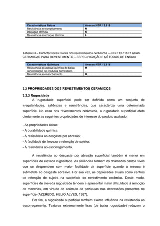 Características físicas                  Anexos NBR 13.818
   Resistência ao congelamento              M
   Dilatação térmica                        K
   Resistência ao choque térmico            L




Tabela 03 – Características físicas dos revestimentos cerâmicos -– NBR 13.818 PLACAS
CERAMICAS PARA REVESTIMENTO – ESPECIFICAÇÃO E MÉTODOS DE ENSAIO

   Características Químicas                 Anexos NBR 13.818
   Resistência ao ataque químico de baixa   H
   concentração de produtos domésticos
   Resistência ao manchamento               G




3.2 PROPRIEDADES DOS REVESTIMENTOS CERAMICOS

3.2.3 Rugosidade
       A rugosidade superficial pode ser definida como um                conjunto de
irregularidades, saliências e reentrâncias, que caracteriza uma determinada
superfície. No caso dos revestimentos cerâmicos, a rugosidade superficial afeta
diretamente as seguintes propriedades de interesse do produto acabado:

- As propriedades óticas;
- A durabilidade química;
- A resistência ao desgaste por abrasão;
- A facilidade de limpeza e retenção de sujeira;
- A resistência ao escorregamento.

       A resistência ao desgaste por abrasão superficial também é menor em
superfícies de elevada rugosidade. As saliências formam os chamados cantos vivos
que se desprendem com maior facilidade da superfície quando a mesma é
submetida ao desgaste abrasivo. Por sua vez, as depressões atuam como centros
de retenção de sujeira na superfície do revestimento cerâmico. Deste modo,
superfícies de elevada rugosidade tendem a apresentar maior dificuldade à remoção
de manchas, em virtude do acúmulo de partículas nas depressões presentes na
superfície (AZEREDO, HELIO ALVES, 1987).
       Por fim, a rugosidade superficial também exerce influência na resistência ao
escorregamento. Texturas extremamente lisas (de baixa rugosidade) reduzem o
 