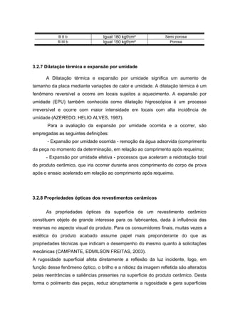 B II b                Igual 180 kgf/cm²             Semi porosa
            B III b               Igual 150 kgf/cm²               Porosa




3.2.7 Dilatação térmica e expansão por umidade

      A Dilatação térmica e expansão por umidade significa um aumento de
tamanho da placa mediante variações de calor e umidade. A dilatação térmica é um
fenômeno reversível e ocorre em locais sujeitos a aquecimento. A expansão por
umidade (EPU) também conhecida como dilatação higroscópica é um processo
irreversível e ocorre com maior intensidade em locais com alta incidência de
umidade (AZEREDO, HELIO ALVES, 1987).
       Para a avaliação da expansão por umidade ocorrida e a ocorrer, são
empregadas as seguintes definições:
       - Expansão por umidade ocorrida - remoção da água adsorvida (comprimento
da peça no momento da determinação, em relação ao comprimento após requeima;
      - Expansão por umidade efetiva - processos que aceleram a reidratação total
do produto cerâmico, que iria ocorrer durante anos comprimento do corpo de prova
após o ensaio acelerado em relação ao comprimento após requeima.




3.2.8 Propriedades ópticas dos revestimentos cerâmicos


      As propriedades ópticas da superfície de um revestimento cerâmico
constituem objeto de grande interesse para os fabricantes, dada à influência das
mesmas no aspecto visual do produto. Para os consumidores finais, muitas vezes a
estética do produto acabado assume papel mais preponderante do que as
propriedades técnicas que indicam o desempenho do mesmo quanto à solicitações
mecânicas (CAMPANTE, EDMILSON FREITAS, 2003).
A rugosidade superficial afeta diretamente a reflexão da luz incidente, logo, em
função desse fenômeno óptico, o brilho e a nitidez da imagem refletida são alterados
pelas reentrâncias e saliências presentes na superfície do produto cerâmico. Desta
forma o polimento das peças, reduz abruptamente a rugosidade e gera superfícies
 