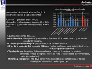 Ardósia
                                                                                    Qualidade


As ardósias são classificadas em função á
absorção de água, e são as seguintes:

Classe A – qualidade extra ≤ 0,3%
Classe B – qualidade corrente entre 0,3 a 0,6%
Classe C – qualidade não seleccionada > 0,6%
(DGGE)




A qualidade depende da: (DGGE)
- Granularidade: deve possuir granularidade fina entre 15 a 100microns, o quartzo não
                  exceder 30 microns.
- Composição mineralógica: predominância de minerais filitosos.
- Grau de orientação dos minerais filitosos: melhor qualidade, mais facilmente clivável,
                                              estrutura planar e continua.
- Tonalidade: cor da ardósia é determinada pela presença dominante de matéria
             carbonosa (cinzas e negras), óxidos de ferro (acastanhadas e avermelhadas,
             clorite (esverdeadas).
- Minerais penalizantes: não deve conter minerais oxidáveis ou atacáveis por ácidos
                          como pirite, marcassite, calcite, gesso, etc..

                                                                       Revestimentos em ardósia   11
 