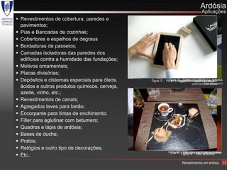 Ardósia
                                                                                        Aplicações
 Revestimentos de cobertura, paredes e
  pavimentos;
 Pias e Bancadas de cozinhas;
 Cobertores e espelhos de degraus
 Bordaduras de passeios;
 Camadas isoladoras das paredes dos
  edifícios contra a humidade das fundações;
 Motivos ornamentais;
 Placas divisórias;
 Depósitos e cisternas especiais para óleos,   Figura 12 - Pia em ardósia no14 -para cobertura e fachadas
                                                              Figura 10 - Soletos Quadro de ardósia
                                                                      Figura Porto, edifício de séc. XIX
                                                                                         (www.rathscheck.fr)
                                                                                (CONTENTOR DE IDEIAS)
  ácidos e outros produtos químicos, cerveja,
  azeite, vinho, etc.;
 Revestimentos de canais;
 Agregados leves para betão;
 Encorpante para tintas de enchimento;
 Filler para aglutinar com betumers;
 Quadros e lápis de ardósia;
 Bases de duche;
 Pratos;
 Relógios e outro tipo de decorações;
                                                             Figura 1311 Bancada e lava loiças em Ardósia
                                                               Figura - - Bancos e pavimentos exteriores
 Etc..                                                                Figura 15 - Prato de ardósia

                                                                        Revestimentos em ardósia               13
 