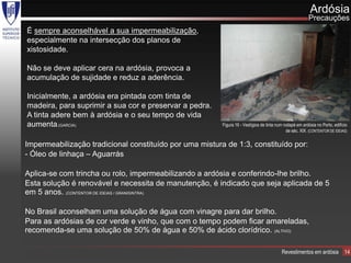 Ardósia
                                                                                                         Precauções
É sempre aconselhável a sua impermeabilização,
especialmente na intersecção dos planos de
xistosidade.

Não se deve aplicar cera na ardósia, provoca a
acumulação de sujidade e reduz a aderência.

Inicialmente, a ardósia era pintada com tinta de
madeira, para suprimir a sua cor e preservar a pedra.
A tinta adere bem à ardósia e o seu tempo de vida
aumenta.(GARCIA)                                         Figura 16 - Vestígios de tinta num rodapé em ardósia no Porto, edifício
                                                                                              de séc. XIX. (CONTENTOR DE IDEIAS)

Impermeabilização tradicional constituído por uma mistura de 1:3, constituído por:
- Óleo de linhaça – Aguarrás

Aplica-se com trincha ou rolo, impermeabilizando a ardósia e conferindo-lhe brilho.
Esta solução é renovável e necessita de manutenção, é indicado que seja aplicada de 5
em 5 anos. (CONTENTOR DE IDEIAS / GRANISINTRA)

No Brasil aconselham uma solução de água com vinagre para dar brilho.
Para as ardósias de cor verde e vinho, que com o tempo podem ficar amareladas,
recomenda-se uma solução de 50% de água e 50% de ácido clorídrico. (ALTIVO)

                                                                                          Revestimentos em ardósia            14
 